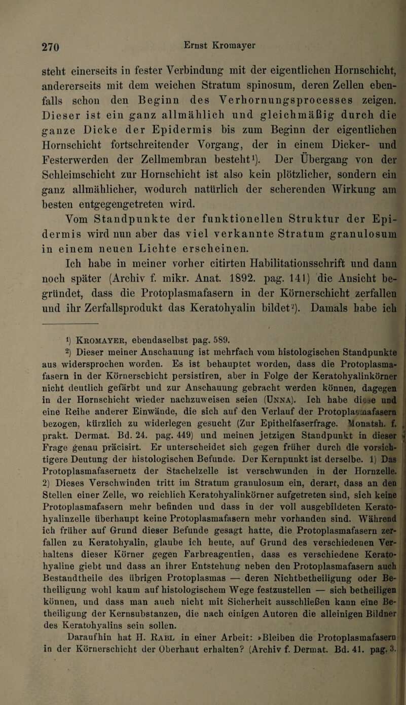 steht einerseits in fester Verbindung mit der eigentlichen Hornschicht, andererseits mit dem weichen Stratum spinosum, deren Zellen eben- falls schon den Beginn des Verbornungsprocesses zeigen. Dieser ist ein ganz allmahlich und gleichmaBig durch die gauze Dicke der Epidermis bis zum Beginn der eigentlichen Hornschicht fortschreitender Yorgang, der in einem Dicker- und Festerwerden der Zellmembran besteht1 2). Der Ubergang von der Schleimschicht zur Hornschicht ist also kein plotzlicher, sondern ein ganz allmahlicher, wodurch natiirlich der scherenden Wirkung am besten entgegengetreten wird. Vom Standpunkte der funktionellen Struktur der Epi¬ dermis wird nun aber das viel verkannte Stratum granulosum in einem neuen Lichte erscheinen. Ich babe in meiner vorher citirten Habilitationsschrift und dann noch spater (Archiv f. mikr. Anat. 1892. pag. 141) die Ansicht be- griindet, dass die Protoplasmafasern in der Kornerschicht zerfallen und ihr Zerfallsprodukt das Keratohyalin bildeD). Damals babe ich 1) Kromayer, ebendaselbst pag. 589. 2) Dieser meiner Anschauung ist mehrfach vom histologischen Standpunkte aus widersprochen worden. Es ist behauptet worden, dass die Protoplasma¬ fasern in der Kornerschicht persistiren, aber in Folge der Keratohyalinkorner nicht deutlich gefarbt und zur Anschauung gebracht werden konnen, dagegen in der Hornschicht wieder nachzuweisen seien (Unna). Ich habe diese und eine Reihe anderer Einwande, die sich auf den Yerlauf der Protoplasmafasern bezogen, kiirzlich zu widerlegen gesucht (Zur Epithelfaserfrage. Monatsh. f. prakt. Dermat. Bd. 24. pag. 449) und meinen jetzigen Standpunkt in dieser Frage genau pracisirt. Er unterscheidet sich gegen friiher durch die vorsich- tigere Deutung der histologischen Befunde. Der Kernpunkt ist derselbe. 1) Das Protoplasmafasernetz der Stachelzelle ist verschwunden in der Hornzelle. 2) Dieses Verschwinden tritt im Stratum granulosum ein, derart, dass an den Stellen einer Zelle, wo reichlich Keratohyalinkorner aufgetreten sind, sich keine Protoplasmafasern mehr befinden und dass in der voll ausgebildeten Kerato- hyalinzelle iiberhaupt keine Protoplasmafasern mehr vorhanden sind. Wahrend ich friiher auf Grund dieser Befunde gesagt hatte, die Protoplasmafasern zer¬ fallen zu Keratohyalin, glaube ich heute, auf Grund des verschiedenen Ver- haltens dieser Korner gegen Farbreagentien, dass es verschiedene Kerato- hyaline giebt nnd dass an ihrer Entstehung neben den Protoplasmafasern auch Bestandtheile des iibrigen Protoplasmas — deren Nichtbetheiligung Oder Be- theiligung wohl kanm auf histologischem Wege festzustellen — sich betheiligen konnen, und dass man auch nicht mit Sicherheit ausschlieCen kann eine Be- theiligung der Kernsubstanzen, die nach einigen Autoren die alleinigen Bildner des Keratohyalins sein sollen. Daraufhin hat H. Rabl in einer Arbeit: »Bleiben die Protoplasmafasern in der Kornerschicht der Oberhaut erhalten? (Archiv f. Dermat. Bd. 41. pag. 3.