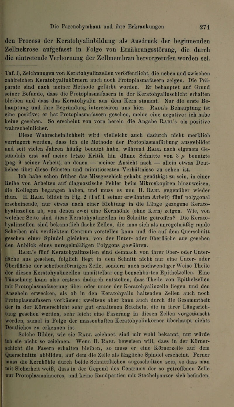 den Process der Keratohyalinbildung als Ausdruck der beginnenden Zellnekrose aufgefasst in Folge yon Ernabrungsstdrnng, die durch die eintretende Yerbornnng der Zellmembran hervorgerufen worden sei. Taf. I), Zeichnungen von Keratohyaiinzellen veroffentlicht, die neben und zwischen zahlreichen Keratohyalinkornern aueh noch Protoplasmafasern zeigen. Die Prii- parate sind nach meiner Methode gefiirbt worden. Er behauptet auf Grand .seiner Befunde, dass die Protoplasmafasern in der Keratohyalinschicht erhalten bleiben und dass das Keratohyalin aus dem Kern stammt. Nur die erste Be- liauptung und ihre Begriindung interessiren uns hier. Rabl’s Behauptung ist eine positive; er hat Protoplasmafasern gesehen, meine eine negative: ich habe keine gesehen. So erscheint von vorn herein die Angabe Rabl’s als positive wahrscheinlicher. Diese Wahrscheinlichkeit wird vielleicht auch dadurch nicht merklich verringert werden, dass ich die Methode der Protoplasmafarbung ausgebildet und seit vielen Jahren haufig benutzt habe, wahrend Rabl nach eigenem Ge- stiindnis erst auf meine letzte Kritik hin diinne Schnitte von 3 {u benutzte (pag. 9 seiner Arbeit), an denen — meiner Ansicht nach — allein etwas Deut- liches irber diese feinsten und minutiosesten Verhiiltnisse zu sehen ist. Ich habe schon friiher das Missgeschick gehabt genothigt zu sein, in einer Reihe von Arbeiten auf diagnostische Fehler beim Mikroskopiren hinzuweisen, die Kollegen begangen haben, und muss es nun H. Rabl gegeniiber wieder thun. H. Rabl bildet in Fig. 2 (Taf. I seiner erwiihnten Arbeit) flinf polygonal erscheinende, nur etwas nach einer Richtung in die Lange gezogene Kerato- hyalinzellen ab, von denen zwei eine Kernhohle (ohne Kern) zeigen. Wie, von welcher Seite sind diese Keratohyaiinzellen im Schnitte getroffen? Die Kerato- hyalinzellen sind bekanntlich flache Zellen, die man sich als unregelmaBig runde Scheiben mit verdicktem Centrum vorstellen kann und die auf dem Querschnitt gesehen einer Spindel gleiclien, von der Unter- Oder Oberflache aus gesehen den Anblick eines unregelmaBigen Polygons gewahren. Rabl’s fiinf Keratohyaiinzellen sind demnaeh von ihrer Ober- oder Unter- flliche aus gesehen, folglich liegt in dem Schnitt nicht nur eine Unter- oder Oberflache der scheibenformigen Zelle, sondern auch nothwendiger Weise Theile der diesen Keratohyaiinzellen unmittelbar eng benachbarten Epithelzellen. Eine Tauschung kann also erstens dadurch entstehen, dass Theile von Epithelzellen mit Protoplasmafaserung iiber oder unter der Keratohyalinzelle liegen und den Anschein erwecken, als ob in den Keratohyalin haltenden Zellen auch noch Protoplasmafasern vorldimen; zweitens aber kann auch durch die Gesammtheit der in der Kornerschicht sehr gut erhaltenen Stacheln, die in ihrer Langsrich- tung gesehen werden, sehr leicht eine Faserung in diesen Zellen vorgetiiuscht werden, zumal in Folge der massenhaften Keratohyalinkorner iiberhaupt nichts Deutliches zu erkennen ist. Solche Bilder, wie sie Rabl zeichnet, sind mir wohl bekannt, nur wiirde ich sie nicht so zeichnen. Wenn H. Rabl beweisen will, dass in der Kbrner- schicht die Fasern erhalten bleiben, so muss er eine Kbrnerzelle auf dem Querschnitte abbilden, auf dem die Zelle als liingliche Spindel erscheint. Ferner muss die Kernhohle durch beide Schnittflachen angeschnitten sein, so dass man mit Sicherheit weiB, dass in der Gegend des Centrums der so getroffenen Zelle nur Protoplasmainneres, und keine Randpartien mit Stachelpanzer sich befinden,