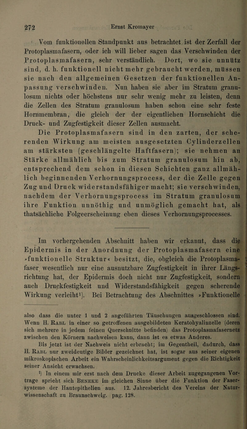 Yom funktionellen Standpunkt aus betraclitet ist der Zerfall der Protoplasmafasern, oder ich will lieber sagen das Yerschwinden der Protoplasmafasern, sehr verstandlich. Dort, wo sie unntitz sind, d. b. funktionell nicbt mebr gebrauckt werden, miissen sie nacli den allgemeinen Gesetzen der funktionellen An- passung yerschwinden. Nun liaben sie aber im Stratum granu- losum niclits oder hockstens nur sehr wenig mehr zu leisten, denn die Zellen des Stratum granulosum haben schon eine sehr feste Hornmembran, die gleich der der eigentlichen Hornschicht die Druck- und Zugfestigkeit dieser Zellen ausmacht. Die Protoplasmafasern sind in den zarten, der sche- renden Wirkung am meisten ausgesetzten Cylinderzellen am starksten (geschlangelte Haftfasern); sie nehmen an Starke allmaklicli bis zum Stratum granulosum hin ab, entsprechend dem schon in diesen Schichten ganz allmah- 1 icli beginnenden Verkornungsprocess, der die Zelle gegen Zug und Druck widerstandsfahiger macht; sie yerschwinden, nachdem der Yerhornungsprocess im Stratum granulosum ihre Funktion unnothig und unmoglich gemacht hat, als thatsachliche Folgeerscheinung eben dieses Yerhornungsprocesses. Im vorkergehenden Abschnitt haben wir erkannt, dass die Epidermis in der Anordnung der Protoplasmafasern eine »funktionelle Struktur« besitzt, die, obgleich die Protoplasma- ' faser wesentlich nur eine ausnutzbare Zugfestigkeit in ihrer Langs- richtung hat, der Epidermis dock niclit nur Zugfestigkeit, sondern auch Druckfestigkeit und Widerstandsfahigkeit gegen scherende Wirkung verleiht* 1). Bei Betrachtung des Abschnittes »Funktionelle also dass die unter 1 und 2 angefiihrten Tauschungen ausgeschlossen sind. Wenn H. Rabl in einer so getroffenen ausgebildeten Keratohyalinzelle (deren sich mehrere in jedem feinen Querschnitte befinden) das Protoplasmafasernetz zwiseben den Kornern nachweisen kann, dann ist es etwas Anderes. Bis jetzt ist der Nachweis nicht erbracht; im Gegentlieil, dadurch, dass H. Rabl nur zweideutige Bilder gezeichnet hat, ist sogar aus seiner eigenen inikroskopischen Arbeit ein Wahrscheinlichkeitsargument gegen die Richtigkeit seiner Ansicht erwachsen. l) In einem mir erst nacli dem Drucke dieser Arbeit zugegangenen Vor- trage spricht sich Beneke im gleichen Sinne iiber die Funktion der Faser- systeme der Hautepithelien aus. 12. Jahresbericht des Yereins der Natur- wissenschaft zu Braunschweig, pag. 128.