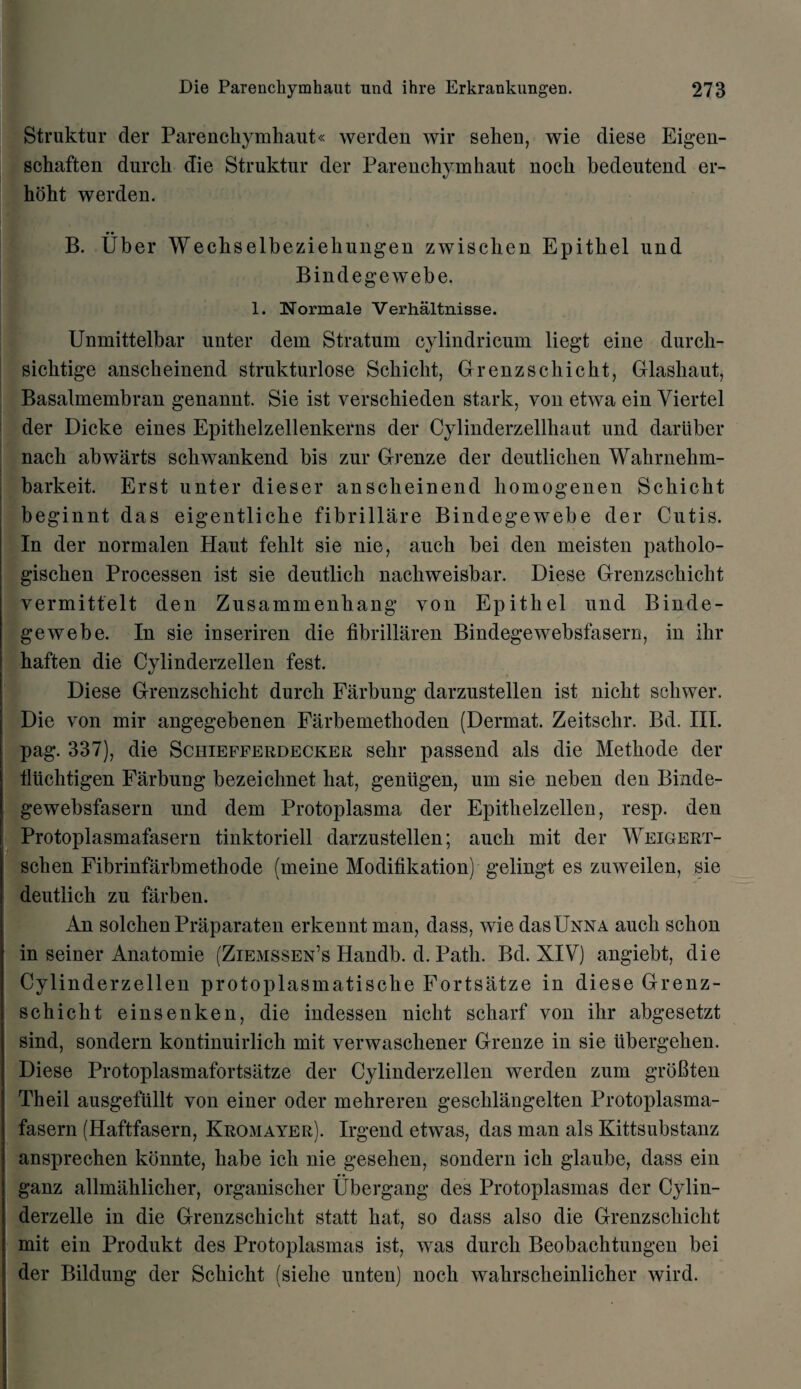 Struktur der Parenchymhaut« werden wir sehen, wie diese Eigen- schaften durch die Struktur der Parenchymhaut noch bedeutend er- hoht werden. B. Uber Wechselbeziehungen zwischen Epithet und Bindegewebe. 1. Normale Verhaltnisse. Unmittelbar unter dem Stratum cylindricum liegt eine durch- sichtige anscheinend strukturlose Schicht, Grenzschicht, Glashaut, Basalmembran genannt. Sie ist verschieden stark, von etwa ein Viertel der Dicke eines Epithelzellenkerns der Cylinderzellhaut und dariiber nach abwarts schwankend bis zur Grenze der deutlichen Wahrnehm- barkeit. Erst unter dieser anscheinend homogenen Schicht beginnt das eigentliche fibrillare Bindegewebe der Cutis. In der normalen Haut fehlt sie nie, auch bei den meisten patholo- gischen Processen ist sie deutlich nachweisbar. Diese Grenzschicht vermittelt den Zusammenhang yon Epithet und Binde¬ gewebe. In sie inseriren die fibrillaren Bindegewebsfasern, in ihr haften die Cylinderzellen fest. Diese Grenzschicht durch Farbung darzustetlen ist nicht schwer. Die von mil* angegebenen Farbemethoden (Derrnat. Zeitschr. Bd. III. pag. 337), die Schiefferdecker sehr passend als die Methode der tliichtigen Farbung bezeichnet hat, genligen, um sie neben den Binde¬ gewebsfasern und dem Protoplasma der Epithelzellen, resp. den Protoplasmafasern tinktoriell darzustetlen; auch mit der Weigert- schen Fibrinfarbmethode (meine Modification) gelingt es zuweilen, sie deutlich zu farben. An solchen Praparaten erkennt man, dass, wie dasXJNNA auch schon in seiner Anatomie (Ziemssen’s Handb. d. Path. Bd. XIV) angiebt, die Cylinderzellen protoplasmatische Fortsatze in diese Grenz¬ schicht einsenken, die indessen nicht scharf von ihr abgesetzt sind, sondern kontinuirlich mit yerwaschener Grenze in sie tibergehen. Diese Protoplasmafortsatze der Cylinderzellen werden zum grbBten Theil ausgefullt von einer oder mehreren geschlangelten Protoplasma¬ fasern (Haftfasern, Kromayer). Irgend etwas, das man als Kittsubstanz ansprechen konnte, babe ich nie gesehen, sondern ich glaube, dass ein ganz allmahlicher, organischer Ubergang des Protoplasmas der Cylin- derzelle in die Grenzschicht statt hat, so dass also die Grenzschicht mit ein Produkt des Protoplasmas ist, was durch Beobachtungen bei der Bildung der Schicht (sielie unten) noch wahrscheinlicher wird.