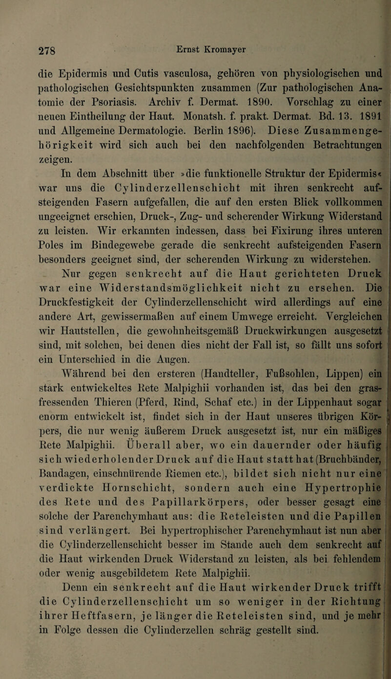 die Epidermis und Cutis vasculosa, gehoren von physiologischen und patkologiscken Gesichtspunkten zusammen (Zur pathologischen Ana- tomie der Psoriasis. Arcliiv f. Dermat. 1890. Vorschlag zu einer neuen Eintkeilung der Haut. Monatsh. f. prakt. Dermat. Bd. 13. 1891 und Allgemeine Dermatologie. Berlin 1896). Diese Zusammenge- horigkeit wird sich auck bei den nacbfolgenden Betrachtungen zeigen. In dem Abscbnitt iiber »die funktionelle Struktur der Epidermis* war uns die Cylinderzellenscbiclit mit ihren senkrecbt auf- steigenden Fasern aufgefallen, die auf den ersten Blick vollkommen ungeeignet erschien, Druck-, Zug- und scberender Wirkung Widerstand zu leisten. Wir erkannten indessen, dass bei Fixirung ibres unteren Poles im Bindegewebe gerade die senkrecht aufsteigenden Fasern besonders geeignet sind, der scberenden Wirkung zu widersteben. Nur gegen senkrecbt auf die Haut gericbteten Druck war eine Widerstandsmoglicbkeit nicbt zu erseben. Die Druckfestigkeit der Cylinderzellenscbicbt wird allerdings auf eine andere Art, gewissermaBen auf einem Umwege erreicbt. Vergleicben wir Hautstellen, die gewolmheitsgemaB Druckwirkungen ausgesetzt sind, mit solcben, bei denen dies nicbt der Fall ist, so fallt uns sofort ein Unterscliied in die Augen. Wakrend bei den ersteren (Handteller, FuBsohlen, Lippen) ein stark entwickeltes Pete Malpighii vorbanden ist, das bei den gras- fressenden Tbieren (Pferd, Rind, Scbaf etc.) in der Lippenbaut sogar enorm entwickelt ist, bndet sicli in der Haut unseres iibrigen Kor- i pers, die nur wenig auBerem Druck ausgesetzt ist, nur ein maBiges «• Rete Malpigbii. Uberall aber, wo ein dauernder oder haufig i sich wiederbolender Druck auf die Haut statt hat (Bruchbander, Bandagen, einschntirende Piemen etc.), bildet sich nicbt nur eine verdickte Hornsckicht, sondern aucli eine Hypertrophie des Rete und des Papillarkorpers, oder besser gesagt eine solche der Parencbymbaut aus: die Reteleisten und die Papillen sind verlangert. Bei bypertrophisclier Parenchymhaut ist nun aber die Cylinderzellenscbicbt besser im Stande aucb dem senkrecbt auf die Haut wirkenden Druck Widerstand zu leisten, als bei fehlendem oder wenig ausgebildetem Rete Malpigbii. Denn ein senkrecht auf die Haut wirkender Druck trifft die Cylinderzellenscbicbt um so weniger in der Ricktung ibrer Heftfasern, je langer die Reteleisten sind, und je mehr in Folge dessen die Cylinderzellen schrag gestellt sind.