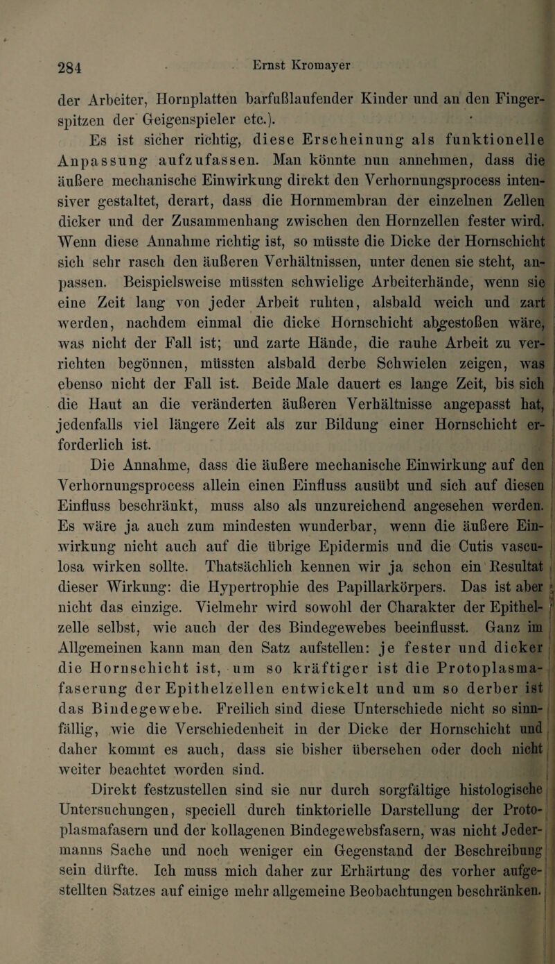 der Arbeiter, Hornplatten barfuBlaufender Kinder und an den Finger- spitzen der Geigenspieler etc.). Es ist siclier ricbtig, diese Erscheinung als funktionelle Anpassung aufzufassen. Man konnte nun annelimen, dass die auBere meclianische Einwirkung direkt den Yerbornungsprocess inten- siver gestaltet, derart , dass die Hornmembran der einzelnen Zellen dicker und der Zusammenbang zwischen den Hornzellen fester wird. Wenn diese Annabme ricbtig ist, so mtisste die Dicke der Hornscbicbt sicb sebr rasch den auBeren Yerhaltnissen, unter denen sie stebt, an- passen. Beispielsweise mtissten scbwielige Arbeiterhande, wenn sie eine Zeit lang von jeder Arbeit rubten, alsbald weicb und zart werden, nachdem einmal die dicke Hornscbicbt abgestoBen ware, was niclit der Fall ist; und zarte Hande, die raube Arbeit zu ver- ricbten begonnen, mtissten alsbald derbe Scbwielen zeigen, was ebenso niclit der Fall ist. Beide Male dauert es lange Zeit, bis sich die Haut an die yeranderten auBeren Yerhaltnisse angepasst bat, jedenfalls viel langere Zeit als zur Bildung einer Hornscbicht er- forderlicb ist. Die Annabme, dass die auBere meclianiscbe Einwirkung auf den Yerbornungsprocess allein einen Einfluss ausiibt und sicb auf diesen Einfluss besclirankt, muss also als unzureicbend angeseben werden. Es ware ja aucb zum mindesten wunderbar, wenn die auBere Ein- wirkung nicbt aucb auf die ubrige Epidermis und die Cutis vascu- losa wirken sollte. Tbatsacblicb kennen wir ja scbon ein Kesultat dieser Wirkung: die Hypertropkie des Papillarkorpers. Das ist aber nicbt das einzige. Yielmebr wird sowobl der Cbarakter der Epitbel- zelle selbst, wie aucb der des Bindegewebes beeinflusst. Ganz im Allgemeinen kann man den Satz aufstellen: je fester und dicker die Hornscbicht ist, um so kraftiger ist die Protoplasma- faserung der Epitbelzellen entwickelt und um so derber ist das Bindegewebe. Freilicli sind diese Unterschiede nicbt so sinn- fallig, wie die Yerscbiedenheit in der Dicke der Hornscbicbt und daher kommt es aucb, dass sie bisher ubersehen oder docb nicbt weiter beacbtet worden sind. Direkt festzustellen sind sie nur durck sorgfaltige histologische Untersucbungen, speciell durch tinktorielle Darstellung der Proto- plasmafasern und der kollagenen Bindegewebsfasern, was nicbt Jeder- manns Sacbe und nocb weniger ein Gegenstand der Besckreibung sein dtirfte. Icb muss micb daker zur Erbartung des vorber aufge- stellten Satzes auf einige mehr allgemeine Beobacbtungen beschranken.