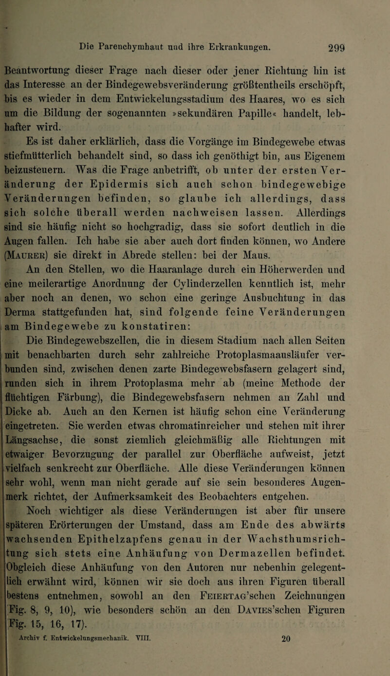 Beantwortung dieser Frage nach dieser oder jener Richtung liin ist das Interesse an der Bindegewebsveranderung groBtentheils erschopft, bis es wieder in dem Entwickelungsstadium des Haares, wo es sich um die Bildung der sogenannten »sekundaren Papille« handelt, leb- hafter wird. Es ist daber erklarlich, dass die Vorgange im Bindegewebe etwas stiefmiitterlich bebandelt sind, so dass ich genothigt bin, aus Eigenem beizusteuern. Was die Frage anbetrifft, ob nnter der ersten Ver- anderung der Epidermis sicb aucb scbon bindegewebige Veranderungen befinden, so glanbe icli allerdings, dass sich solche iiberall werden nacbweisen lassen. Allerdings sind sie haufig nicbt so hochgradig, dass sie sofort dentlich in die Augen fallen. Icli babe sie aber aucb dort finden konnen, wo Andere (Maurer) sie direkt in Abrede stellen: bei der Maus. An den Stellen, wo die Haaranlage durch ein Hoherwerden und eine meilerartige Anordnung der Cylinderzellen kenntlich ist, mebr aber nocb an denen, wo scbon eine geringe Ausbuchtung in das Derma stattgefunden hat, sind folgende feine Veranderungen am Bindegewebe zu konstatiren: Die Bindegewebszellen, die in diesem Stadium nach alien Seiten mit benachbarten durch sehr zahlreiche Protoplasmaauslaufer ver- bunden sind, zwiscben denen zarte Bindegewebsfasern gelagert sind, runden sicb in ihrem Protoplasma mebr ab (meine Metbode der fliichtigen Farbung), die Bindegewebsfasern nehmen an Zabl und Dicke ab. Auch an den Kernen ist baufig schon eine Veranderung eingetreten. Sie werden etwas chromatinreicher und stehen mit ihrer Langsachse, die sonst ziemlich gleichmaBig alle Ricbtungen mit etwaiger Bevorzugung der parallel zur Oberflache aufweist, jetzt / vielfach senkrecht zur Oberflache. Alle diese Veranderungen konnen sehr wobl, wenn man nicbt gerade auf sie sein besonderes Augen- merk ricbtet, der Aufmerksamkeit des Beobacbters entgeben. Nocb wichtiger als diese Veranderungen ist aber fur unsere spateren Erorterungen der Umstand, dass am Ende des abwarts wacbsenden Epitbelzapfens genau in der Wachsthumsrich- tung sicb stets eine Anhaufung von Dermazellen befindet. Obgleicb diese Anhaufung von den Autoren nur nebenbin gelegent- licb erwahnt wird, konnen wir sie docb aus ihren Figuren Iiberall bestens entnehmen, sowobl an den FEiERTAG’schen Zeicbnungen Fig. 8, 9, 10), wie besonders schon an den DAViEs’schen Figuren . Fig. 15, 16, 17). Archiv f. Entwickelungsmechanik. YIII. 20