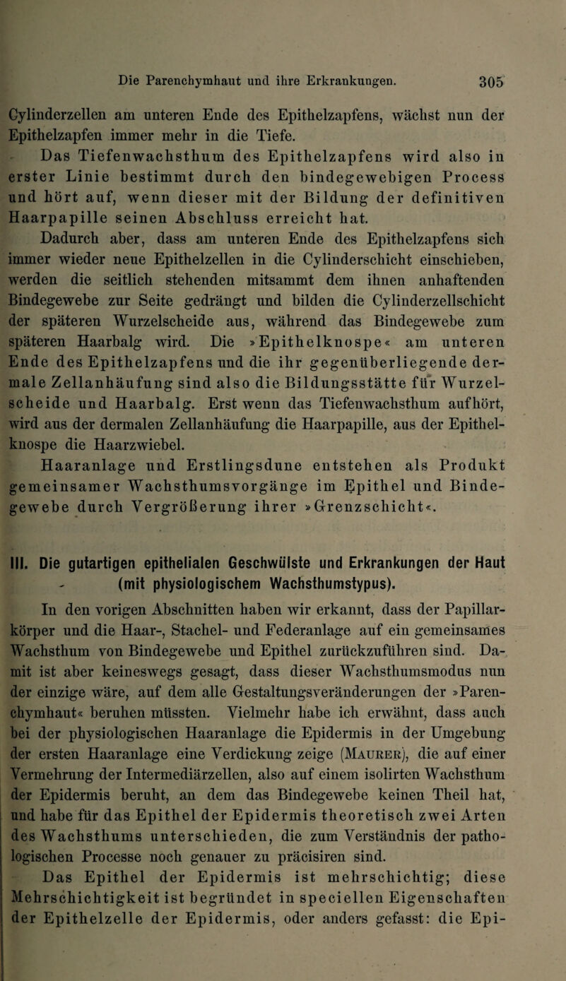Gylinderzellen am unteren Ende des Epitbelzapfens, wackst nun der Epithelzapfen immer mehr in die Tiefe. Das Tiefenwachsthum des Epitkelzapfens wird also in erster Linie bestimmt durch den bindegewebigen Process und hort auf, wenn dieser mit der Bildung der definitiven Haarpapille seinen Abschluss erreicbt bat. Dadurch aber, dass am unteren Ende des Epithelzapfens sich immer wieder neue Epithelzellen in die Cylinderscbicht einschieben, werden die seitlich stehenden mitsammt dem ibnen anbaftenden Bindegewebe zur Seite gedrangt und bilden die Cylinderzellscbicbt der spateren Wurzelscbeide aus, wahrend das Bindegewebe zum spateren Haarbalg wird. Die »Epitbelknospe« am unteren Ende des Epithelzapfens und die ibr gegentiberliegende der- male Zellanhaufung sind also die Bildungsstatte ftir Wurzel¬ scbeide und Haarbalg. Erst wenn das Tiefenwacbstlium aufkort, wird aus der dermalen Zellanbaufung die Haarpapille, aus der Epithel- knospe die Haarzwiebel. Haaranlage und Erstlingsdune entsteben als Produkt gemeinsamer Wachsthumsvorgange im Epitbel und Binde¬ gewebe durch VergroBerung ibrer »Grenzschicht*. III. Die gutartigen epithelialen Geschwiilste und Erkrankungen der Haut (mit physiologischem Wachsthumstypus). In den vorigen Abscbnitten baben wir erkannt, dass der Papillar- korper und die Haar-, Stacbel- und Federanlage auf ein gemeinsames Wacbstbum von Bindegewebe und Epitbel zuriickzufuhren sind. Da- mit ist aber keineswegs gesagt, dass dieser Wacksthumsmodus nun der einzige ware, auf dem alle Gestaltungsveranderungen der »Paren- cbymbaut« beruben miissten. Vielmekr habe icb erwahnt, dass aucb bei der pbysiologiscben Haaranlage die Epidermis in der Umgebung der ersten Haaranlage eine Verdickung zeige (Maurer), die auf einer Vermehrung der Intermediarzellen, also auf einem isolirten Wacbsthum der Epidermis berubt, an dem das Bindegewebe keinen Tbeil bat, und babe fur das Epithel der Epidermis theoretisch zwei Arten des Wacbstbums unterschieden, die zum Verstandnis der patho- logisehen Processe noch genauer zu pracisiren sind. Das Epitbel der Epidermis ist mekrschichtig; diese Mebrscbicbtigkeit ist begrlindet in speciellen Eigenscbaften der Epithelzelle der Epidermis, oder anders gefasst: die Epi-