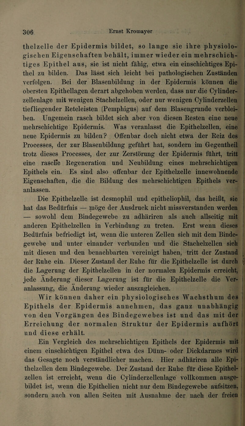thelzelle der Epidermis bildet, so lange sie ihre physiolo- gischen Eigenschaften behalt, immer wieder ein mehrschich- tiges Epitkel aus, sie ist nicht fahig, etwa ein einschicbtiges Epi- tkel zu bilden. Das lasst sick leicht bei pathologischen Zustanden verfolgen. Bei der Blasenbildung in der Epidermis konnen die obersten Epithellagen derart abgehoben werden, dass nur die Cylinder- zellenlage mit wenigen Stackelzellen, oder nnr wenigen Cylinderzellen tiefliegender Beteleisten (Pemphigus) auf dem Blasengrunde verblei- ben. Ungemein rasch bildet sich aber von diesen Resten eine neue mehrschichtige Epidermis. Was veranlasst die Epithelzellen, eine neue Epidermis zu bilden? Offenbar dock nicht etwa der Reiz des Processes, der zur Blasenbildung gefuhrt hat, sondern im Gegentheil trotz dieses Processes, der zur Zerstorung der Epidermis fiihrt, tritt eine rasclie Regeneration und Neubildung eines mehrschichtigen Epithels ein. Es sind also offenbar der Epithelzelle innewohnende Eigenschaften, die die Bildung des mehrschichtigen Epithels ver- anlassen. Die Epithelzelle ist desmophil und epitheliophil, das heibt, sie hat das Bedurfnis — moge der Ausdruck nicht missverstanden werden — sowohl dem Bindegewebe zu adhariren als auch allseitig mit anderen Epithelzellen in Verbindung zu treten. Erst wenn dieses Bedurfnis befriedigt ist, wenn die unteren Zellen sich mit dem Binde¬ gewebe und unter einander verbunden und die Stachelzellen sich mit diesen und den benackbarten yereinigt haben, tritt der Zustand der Ruhe ein. Dieser Zustand der Ruhe fur die Epithelzelle ist durch j die Lagerung der Epithelzellen in der normalen Epidermis erreickt, • • jede Anderung dieser Lagerung ist fur die Epithelzelle die Ver- anlassung, die Anderung wieder auszugleichen. J Wir konnen daher ein physiologisches Wachsthum des Epithels der Epidermis annehmen, das ganz unabhangig von den Vorgangen des Bindegewebes ist und das mit der Erreickung der normalen Struktur der Epidermis aufkort und diese erhalt. Ein Vergleick des mehrschichtigen Epithels der Epidermis mit einem einschichtigen Epithel etwa des Dunn- oder Dickdarmes wird das Gesagte noch verstandlicher machen. Hier adhariren alle Epi¬ thelzellen dem Bindegewebe. Der Zustand der Ruhe fur diese Epithel¬ zellen ist erreicht, wenn die Cylinderzellenlage vollkommen ausge- bildet ist, wenn die Epithelien nicht nur dem Bindegewebe aufsitzen, sondern auch von alien Seiten mit Ausnahme der nach der freien