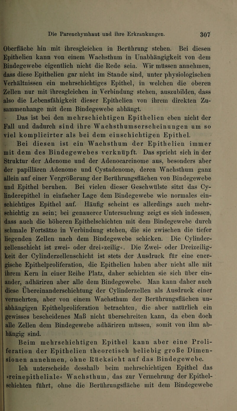 Oberflacke kin mit ikresgleicken in Beriikrung steken. Bei diesen Epitkelien kann von einem Wacksthum in Unabkangigkeit von dem Bindegewebe eigentlick nickt die Rede sein. Wir miissen annekmen, dass diese Epitkelien gar nickt im Stande sind, unter physiologischen Yerhaltnissen ein mekrsckicktiges Epitkel, in welclien die oberen Zellen nur mit ikresgleicken in Verbindung steken, auszubilden, dass also die Lebensfakigkeit dieser Epitkelien von ikrem direkten Zu- sammenliange mit dem Bindegewebe abkangt. Das ist bei den mekrscliicktigen Epitkelien eben nickt der Fall und dadnrck sind ikre Wackstkumsersckeinungen um so viel komplicirter als bei dem einsckicktigen Epitkel. Bei diesen ist ein Wackstkum der Epitkelien immer mit dem des Bindegewebes verkniipft. Das sprickt sick in der Struktur der Adenome und der Adenocarcinome aus, besonders aber der papillaren Adenome und Cystadenome, deren Wackstkum ganz allein auf einer VergroBerung der Berukrungsflaeken von Bindegewebe und Epitkel beruken. Bei vielen dieser Gesckwiilste sitzt das Cy- linderepitkel in einfacker Lage dem Bindegewebe wie normales ein- sckicktiges Epitkel auf. Haufig sckeint es allerdings aucli mekr- sckicktig zu sein; bei genauerer Untersuckung zeigt es sick indessen, dass auck die kokeren Epitkelsckickten mit dem Bindegewebe durck sckmale Fortsatze in Yerbindung steken, die sie zwisclien die tiefer liegenden Zellen nack dem Bindegewebe sckicken. Die Cylinder- zellensckickt ist zwei- oder drei»zeilig«. Die Zwei- oder Dreizeilig- keit der Cylinderzellensckiclit ist stets der Ausdruck fur eine ener- gische Epitkelproliferation, die Epitkelien kaben aber nickt alle mit ikrem Kern in einer Reike Platz, daker sckickten sie sick liber ein- ander, adhariren aber alle dem Bindegewebe. Man kann daker auck diese Ubereinandersckicktung der Cylinderzellen als Ausdruck einer vermekrten, aber von einem Wackstkum der Berukrungsflaeken un- abkangigen Epitkelproliferation betrackten, die aber naturlich ein gewisses besekeidenes MaB nickt iibersekreiten kann, da eben dock alle Zellen dem Bindegewebe adhariren miissen, somit von ikm ab- hangig sind. Beim mehrschichtigen Epitkel kann aber eine Proli¬ feration der Epitkelien theoretisck beliebig groBe Dimen- sionen annekmen, ohne Rucksickt auf das Bindegewebe. Ick unterscheide desskalb beim mekrsckicktigen Epitkel das »reinepitheliale« Wackstkum, das zur Yermekrung der Epitkel- sckichten fiikrt, ohne die Beriikrungsflacke mit dem Bindegewebe