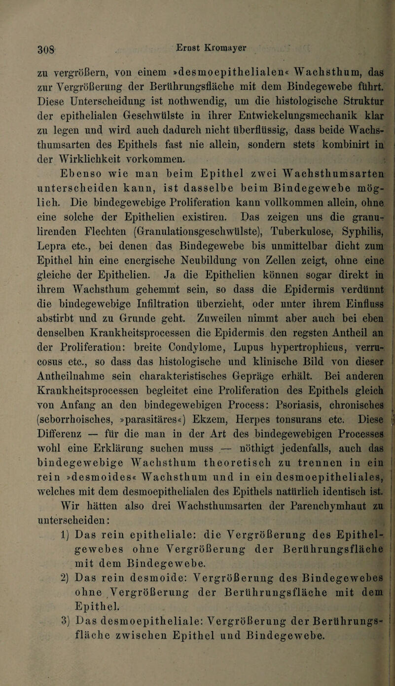 zu vergroBern, von einem »desmoepithelialen« Wachsthum, das zur VergroBerung der Beriihrungsflache mit dem Bindegewebe fiihrt. Diese Unterscbeidung ist nothwendig, um die histologiscbe Struktur der epitkelialen Geschwiilste in ihrer Entwickelungsmechanik klar zn legen nnd wird anch dadurch nicbt iiberfliissig, dass beide Wachs- tbumsarten des Epitbels fast nie allein, sondern stets kombinirt in der Wirklickkeit vorkommen. Ebenso wie man beim Epitbel zwei Wachsthumsarten unterscheiden kann, ist dasselbe beim Bindegewebe mog- lick. Die bindegewebige Proliferation kann vollkommen allein, obne eine solcbe der Epitbelien existiren. Das zeigen uns die granu- lirenden Flecbten (Granulationsgeschwiilste), Tuberkulose, Syphilis, Lepra etc., bei denen das Bindegewebe bis unmittelbar dicht zum Epitbel bin eine energische Neubildung von Zellen zeigt, ohne eine gleiclie der Epitbelien. Ja die Epithelien konnen sogar direkt in ihrem Waclistkum gebemmt sein, so dass die Epidermis verdiinnt die bindegewebige Infiltration iiberzieht, oder nnter ihrem Einfluss abstirbt und zn Grunde geht. Zuweilen nimmt aber auch bei eben denselben Krankheitsprocessen die Epidermis den regsten Antheil an der Proliferation: breite Condylome, Lupus hypertrophicus, verru¬ cosus etc., so dass das histologische und klinische Bild von dieser Antheilnahme sein cliarakteristisclies Geprage erhalt. Bei anderen Krankheitsprocessen begleitet eine Proliferation des Epithels gleich von Anfang an den bindegewebigen Process: Psoriasis, chronisches (seborrhoisches, »parasitares«) Ekzem, Herpes tonsurans etc. Diese ; Differenz — fur die man in der Art des bindegewebigen Processes wohl eine Erklarung suchen muss — nothigt jedenfalls, auch das bindegewebige Wachsthum theoretisch zu trennen in ein rein »desmoides« Wachsthum und in ein desmoepitheliales, welches mit dem desmoepithelialen des Epithels natiirlich identisch ist. Wir batten also drei Wachsthumsarten der Parenchymhaut zu unterscheiden: 1) Das rein epitheliale: die VergroBerung des Epithel- gewebes ohne VergroBerung der Beriihrungsflache mit dem Bindegewebe. 2) Das rein desmoide: VergroBerung des Bindegewebes ohne VergroBerung der Beriihrungsflache mit dem Epitbel. j 3) Das desmoepitheliale: VergroBerung der Beriihrungs- flache zwischen Epithel und Bindegewebe.