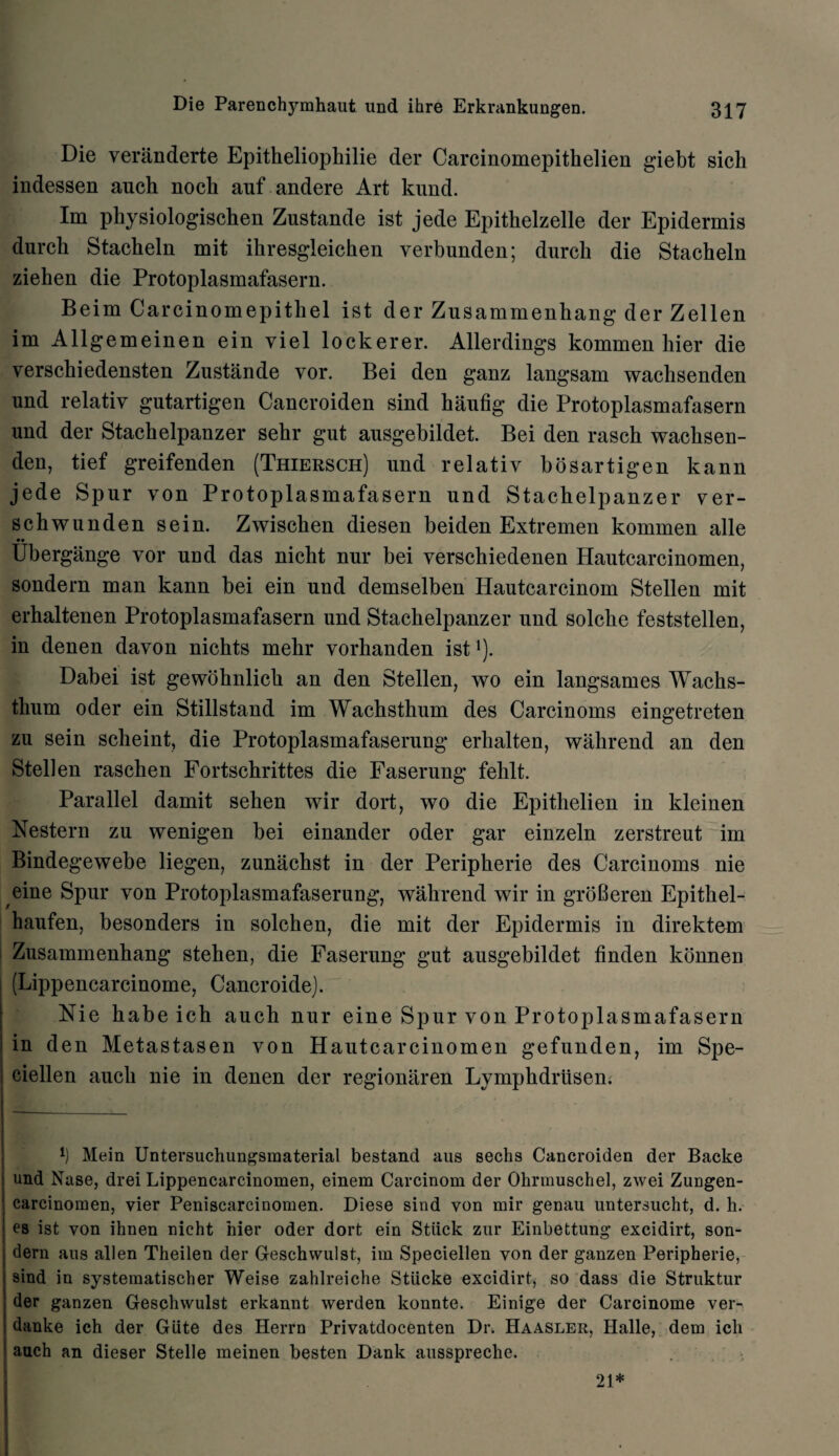 Die verilnderte Epitheliophilie der Carcinomepitkelien giebt sicli indessen auch nock auf andere Art kund. Im pkysiologischen Znstande ist jede Epitkelzelle der Epidermis durck Stackeln mit ikresgleicken verbunden; durck die Stacheln ziehen die Protoplasmafasern. Beim Carcinomepithel ist der Zusammenhang der Zellen im Allgemeinen ein yiel lockerer. Allerdings kommen bier die versckiedensten Zustande vor. Bei den ganz langsam wacksenden und relatiy gutartigen Cancroiden sind kaufig die Protoplasmafasern und der Stackelpanzer sekr gut ausgebildet. Bei den rasck wacksen¬ den, tief greifenden (Thiersch) und relativ bosartigen kann jede Spur von Protoplasmafasern und Stachelpanzer ver- sckwunden sein. Zwiscken diesen beiden Extremen kommen alle Ubergange vor und das niclit nur bei versckiedenen Hautcarcinomen, sondern man kann bei ein und demselben Hautcarcinom Stellen mit erhaltenen Protoplasmafasern und Stackelpanzer und solcke feststellen, in denen davon nickts mekr vorkanden ist *). Dabei ist gewoknlick an den Stellen, wo ein langsames Wacks- tkum oder ein Stillstand im Wackstkum des Carcinoms eingetreten zu sein sckeint, die Protoplasmafaserung erkalten, wakrend an den Stellen rascken Fortsckrittes die Faserung feklt. Parallel damit seken wir dort, wo die Epitkelien in kleinen Nestern zu wenigen bei einander oder gar einzeln zerstreut im Bindegewebe liegen, zunackst in der Peripkerie des Carcinoms nie eine Spur von Protoplasmafaserung, wakrend wir in groBeren Epitkel- kaufen, besonders in solcken, die mit der Epidermis in direktem Zusammenhang steken, die Faserung gut ausgebildet linden kbnnen (Lippencarcinome, Cancroide). Nie babe ich auch nur eine Spur von Protoplasmafasern in den Metastasen von Hautcarcinomen gefunden, im Spe- ciellen auck nie in denen der regionitren Lympkdrusen. l) Mein Untersuchungsmaterial bestand aus sechs Cancroiden der Backe und Nase, drei Lippencarcinomen, einem Carcinom der Ohrmuschel, zwei Zungen- carcinomen, vier Peniscarcinomen. Diese sind von mir genau untersucht, d. h. es ist von ihnen nicht hier oder dort ein Stuck zur Einbettung excidirt, son¬ dern aus alien Theilen der Geschwulst, im Speciellen von der ganzen Peripherie, sind in systematischer Weise zahlreiche Stiicke excidirt, so dass die Struktur der ganzen Geschwulst erkannt werden konnte. Einige der Carcinome ver- danke ich der GLite des Herrn Privatdocenten Dr. Haasler, Halle, dem ich auch an dieser Stelle meinen besten Dank ausspreche. 21*