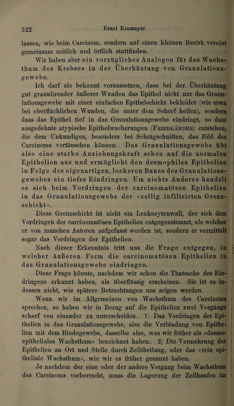 lassen, wie beim Carcinom, sondern auf einen kleinen Bezirk vereint gemeinsam zeitlicli und ortlich stattfinden. Wir haben aber ein vorziigliches Analogon fur das Wachs- tbum des Krebses in der Uberhautung yon Granulations- gewebe. Ich darf als bekannt voraussetzen, dass bei der Uberhautung gut granulirender auBerer Wunden das Epitliel nicht nur das Granu- lationsgewebe mit einer einfachen Epithelschicht bekleidet (wie etwa bei oberflachlichen Wunden, die unter dem Schorf heilen), sondern dass das Epithel tief in das Granulationsgewebe eindringt, so dass ausgedehnte atypische Epithelwucherungen (Friedlander) entstehen, die dem Unkundigen, besonders bei Schragschnitten, das Bild des Carcinoms vortauschen konnen. Das Granulationsgewebe ubt also eine starke Anziekungskraft schon auf die normalen Epitkelien aus und ermoglicht den desmophilen Epithelien in Folge des eigenartigen, lockeren Baues des Granulations- gewebes ein tiefes Eindringen. Um nichts Anderes handelt es sich beim Vordringen der carcinomatosen Epithelien in das Granulationsgewebe der »zellig infiltrirten Grenz- schicht«. Diese Grenzschicht ist nicht ein Leukocytenwall, der sich dem Vordringen der carcinomatosen Epithelien entgegenstemmt, als welcher er von manchen Autoren aufgefasst worden ist, sondern er vermittelt sogar das Vordringen der Epithelien. Nach dieser Erkenntnis tritt uns die Frage entgegen, in welcher auBeren Form die carcinomatosen Epithelien in das Granulationsgewebe eindringen. Diese Frage konnte, nachdem wir schon die Thatsache des Ein- dringens erkannt haben, als tiberflussig erscheinen. Sie ist es in- dessen nicht, wie spatere Betrachtungen uns zeigen werden. Wenn wir im Allgemeinen von Wachsthum des Carcinoms sprechen, so haben wir in Bezug auf die Epithelien zwei Vorgange scharf von einander zu unterscheiden. 1) Das Vordringen der Epi¬ thelien in das Granulationsgewebe, also die Verbindung von Epithe¬ lien mit dem Bindegewebe, dasselbe also, was wir frtther als »desmo- epitkeliales Wachsthum« bezeichnet haben. 2) Die Vermehrung der Epithelien an Ort und Stelle durch Zelltheilung, oder das »rein epi- theliale Wachsthum«, wie wir es friiher genannt haben. Je nachdem der eine oder der andere Vorgang beim Wachsthum des Carcinoms vorherrscht, muss die Lagerung der Zellhaufen im