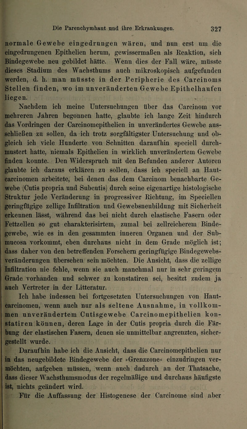 normale Gewebe eingedrungen waren, und nun erst um die eingedrungenen Epitkelien kerum, gewissermaGen als Reaktion, sich Bindegewebe neu gebildet hatte. Wenn dies der Fall ware, miisste dieses Stadium des Wacbstkums aucb mikroskopisch aufgefunden werden, d. b. man miisste in der Peripherie des Carcinoms Stellen finden, wo im unveranderten Gewebe Epithelhaufen liegen. Nachdem ich meine Untersuchungen iiber das Carcinom vor mehreren Jahren begonnen hatte, glaubte ich lange Zeit hindurck das Vordringen der Carcinomepithelien in unverandertes Gewebe aus- schlieBen zu sollen, da ich trotz sorgfaltigster Untersuchung und ob- gleich ich viele Hunderte von Schnitten daraufhin speciell durcli- mustert hatte, niemals Epitkelien in wirklich unverandertem Gewebe finden konnte. Den Widerspruch mit den Befunden anderer Autoren glaubte ich daraus erklaren zu sollen, dass ich speciell an Haut- carcinomen arbeitete, bei denen das dem Carcinom benachbarte Ge¬ webe (Cutis propria und Subcutis) durch seine eigenartige histologische Struktur jede Veranderung in progressiver Richtung, im Speciellen geringfugige zellige Infiltration und Gewebsneubildung mit Sicherheit erkennen lasst, wahrend das bei nicht durch elastische Fasern oder Fettzellen so gut charakterisirtem, zumal bei zellreicherem Binde- - gewebe, wie es in den gesammten inneren Organen und der Sub¬ mucosa vorkommt, eben durchaus nicht in dem Grade moglick ist; dass daker von den betreffenden Forschern geringfugige Bindegewebs- veranderungen iibersehen sein mochten. Die Ansicht, dass die zellige Infiltration nie fehle, wenn sie auch manchmal nur in sehr geringem Grade vorhanden und schwer zu konstatiren sei, besitzt zudem ja auch Vertreter in der Litteratur. Ich habe indessen bei fortgesetzten Untersuchungen von Haut- carcinomen, wenn auch nur als seltene Ausnahme, in vollkom- men unYerandertem Cutisgewebe Carcinomepithelien kon¬ statiren konnen, deren Lage in der Cutis propria durch die Fiir- bung der elastischen Fasern, denen sie unmittelbar angrenzten, sicher- gestellt. wurde. Daraufhin habe ich die Ansicht, dass die Carcinomepithelien nur in das neugebildete Bindegewebe der »Grenzzone« einzudringen ver- mochten, aufgeben mtissen, wenn auch dadurch an der Thatsache, dass dieser Wachsthumsmodus der regelmiiBige und durchaus kaufigste ist, nichts geandert wird. Fiir die Auffassung der Histogenese der Carcinome sind aber