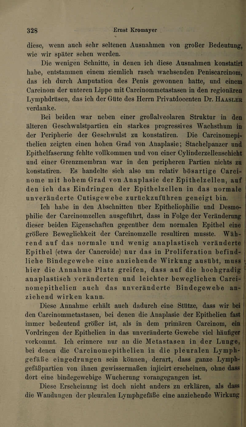 / 328 Ernst Kromayer diese, wenn auch sehr seltenen Ausnalimen von groBer Bedeutung, wie wir spater selien werden. Die wenigen Schnitte, in denen icli diese Ausnahmen konstatirt liabe, entstammen einem ziemlich rasch wachsenden Peniscarcinom, das ich durch Amputation des Penis gewonnen hatte, und einem Carcinom der unteren Lippe mit Carcinommetastasen in den regionaren Lymphdrusen, das ich der Glite des Herrn Privatdoeenten Dr. Haasler verdanke. Bei beiden war neben einer groBalveolaren Strnktur in den iilteren Geschwulstpartien ein starkes progressives Wachsthum in der Peripherie der Geschwulst zu konstatiren. Die Carcinomepi- thelien zeigten einen hohen Grad von Anaplasie; Stachelpanzer und Epithelfaserung fehlte vollkommen und von einer Cylinderzellenschicht und einer Grenzmembran war in den peripheren Partien nichts zu konstatiren. Es handelte sich also um relativ bosartige Carci- nome mit liobem Grad von Anaplasie der Epithelzellen, auf den ich das Eindringen der Epithelzellen in das normale unveranderte Cutisgewebe zuriickzufuhren geneigt bin. Ich habe in den Abschnitten liber Epitheliophilie und Desmo- philie der Carcinomzellen ausgefuhrt, dass in Folge der Veranderung dieser beiden Eigenschaften gegenuber dem normalen Epithel eine groBere Beweglichkeit der Carcinomzelle resultiren musste. Wah- rend auf das normale und wenig anaplastisch veranderte Epithel (etwa der Cancroide) nur das in Proliferation befind- liche Bindegewebe eine anziehende Wirkung austtbt, muss hier die Annalime Platz greifen, dass auf die hochgradig f anaplastisch yeranderten und leichter beweglichen Carci- nomepithelien auch das unveranderte Bindegewebe an- ziehend wirken kann. Diese Annahme erkiilt auch dadurch eine Sttttze, dass wir bei den Carcinommetastasen, bei denen die Anaplasie der Epithelien fast immer bedeutend groBer ist, als in dem primaren Carcinom, ein Vordringen der Epithelien in das unveranderte Gewebe viel haufiger vorkommt. Ich erinnere nur an die Metastasen in der Lunge, bei denen die Carcinomepitlielien in die pleuralen Lymph- gefiiBe eingedrungen sein konnen, derart, dass ganze Lymph- gefaBpartien von ihnen gewissermaBen injicirt erscheinen, ohne dass dort eine bindegewebige Wucherung vorangegangen ist. Diese Erscheinung ist doch nicht anders zu erklaren, als dass die Wandungen der pleuralen LymphgefaBe eine anziehende Wirkung