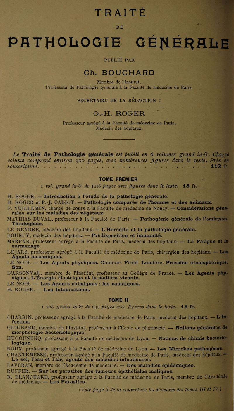 TRAITÉ DE PATHOLOGIE GÉHÉHALE PUBLIÉ PAR Ch. BOUCHARD Membre de l’Institut, Professeur de Pathologie générale à la Faculté de médecine de Paris SECRÉTAIRE DE LA RÉDACTION : G.-H. ROGER ' Professeur agrégé à la Faculté de médecine de Paris, Médecin des hôpitaux. Le Traité de Pathologie générale est publié en 6 volumes grand in-8°. Chaque volume comprend environ 900 pages, avec nombreuses figures dans le texte. Prix en souscription..112 fr. TOME PREMIER 1 vol. grand in-8° de 1018 pages avec figures dans le texte. 18 fr. H. ROGER. — Introduction à l’étude de la pathologie générale. II. ROGER et P.-J. CADIOT. — Pathologie comparée de l’homme et des animaux. P. VUILLEMIN, chargé de cours à la Faculté de médecine de Nancy. — Considérations géné¬ rales sur les maladies des végétaux. MATHIAS DUVAL, professeur à la Faculté de Paris. — Pathogénie générale de l’embryon. Tératogénie. LE GENDRE, médecin des hôpitaux. — L’Hérédité et la pathologie générale. BOURCY, médecin des hôpitaux. — Prédisposition et immunité. MARFAN, professeur agrégé à la Faculté de Paris, médecin des hôpitaux. — La Fatigue et le surmenage. LEJARS, professeur agrégé à la Faculté de médecine de Paris, chirurgien des hôpitaux. — Les Agents mécaniques. LE NOIR. — Les Agents physiques. Chaleur. Froid. Lumière. Pression atmosphérique. Son. D’ARSONVAL, membre de l’Institut, professeur au Collège de France. — Les Agents phy¬ siques. L’Énergie électrique et la matière vivante. LE NOIR. — Les Agents chimiques : les caustiques. H. ROGER. — Les Intoxications. TOME II 1 vol. grand in-8° de 940 pages avec figures dans le texte. 18 fr. CHARRIN, professeur agrégé à la Faculté de médecine de Paris, médecin des hôpitaux. — L’In¬ fection. GUIGNARD, membre de l’Institut, professeur à l’École de pharmacie. — Notions générales de morphologie bactériologique. HUGOUNENQ, professeur à la Faculté de médecine de Lyon. — Notions de chimie bactério¬ logique. ROUX, professeur agrégé à la Faculté de médecine de Lyon. — Les Microbes pathogènes. CHAN-TEMESSE, professeur agrégé à la Faculté de médecine de Paris, médecin des hôpitaux. — Le sol, l’eau et l'air, agents des maladies infectieuses. LAVERAN, membre de l’Académie de médecine. — Des maladies épidémiques. RUFFER. — Sur les parasites des tumeurs épithéliales malignes. R. BLANCHARD, professeur agrégé à la Faculté de médecine de Paris, membre de l’Académie de médecine. — Les Parasites. ( Voir page 3 de la couverture les divisions des tomes III et IV.)