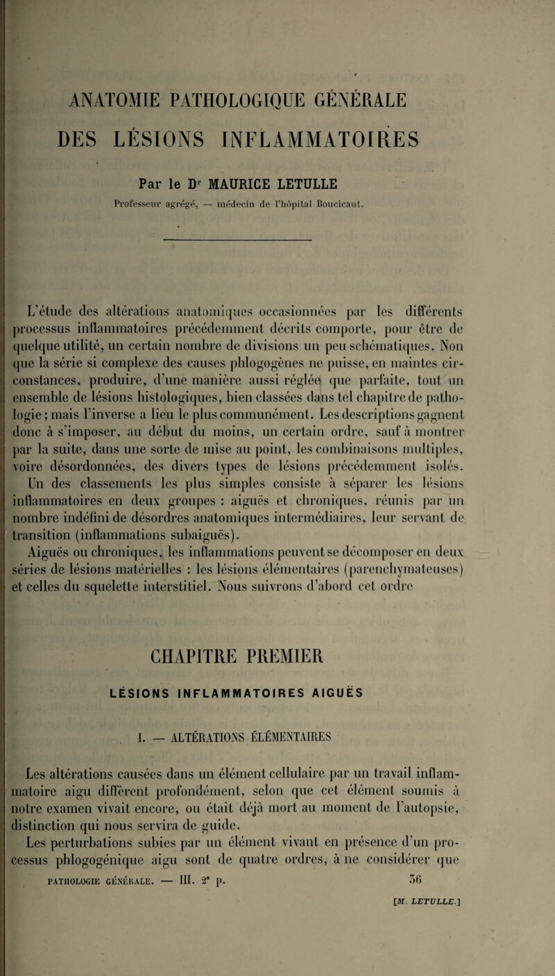 ANATOMIE PATHOLOGIQUE GÉNÉRALE DES LÉSIONS INFLAMMATOIRES ! Par le Dr MAURICE LETULLE Professeur agrégé, — médecin de l’hôpital Boucicaut. L’étude des altérations anatomiques occasionnées par les différents processus inflammatoires précédemment décrits comporte, pour être de quelque utilité, un certain nombre de divisions un peu schématiques. Non que la série si complexe des causes phlogogènes ne puisse, en maintes cir¬ constances, produire, d’une manière aussi réglée que parfaite, tout un ensemble de lésions histologiques, bien classées dans tel chapitre de patho¬ logie; mais l’inverse a lieu le plus communément. Les descriptions gagnent donc à s’imposer, au début du moins, un certain ordre, sauf à montrer par la suite, dans une sorte de mise au point, les combinaisons multiples, voire désordonnées, des divers types de lésions précédemment isolés. Un des classements les plus simples consiste à séparer les lésions inflammatoires en deux groupes : aiguës et chroniques, réunis par un nombre indéfini de désordres anatomiques intermédiaires, leur servant de transition (inflammations subaigucs). Aiguës ou chroniques, les inflammations peuvent se décomposer en deux séries de lésions matérielles : les lésions élémentaires (parenchymateuses) et celles du squelette interstitiel. Nous suivrons d’abord cet ordre CHAPITRE PREMIER LÉSIONS INFLAMMATOIRES AIGUËS I. — ALTÉRATIONS ÉLÉMENTAIRES Les altérations causées dans un élément cellulaire par un travail inflam¬ matoire aigu diffèrent profondément, selon que cet élément soumis à notre examen vivait encore, ou était déjà mort au moment de l’autopsie, distinction qui nous servira de guide. Les perturbations subies par un élément vivant en présence d’un pro¬ cessus phlogogénique aigu sont de quatre ordres, à ne considérer que PATHOLOGIE GENERALE. — III. 2* }). 56