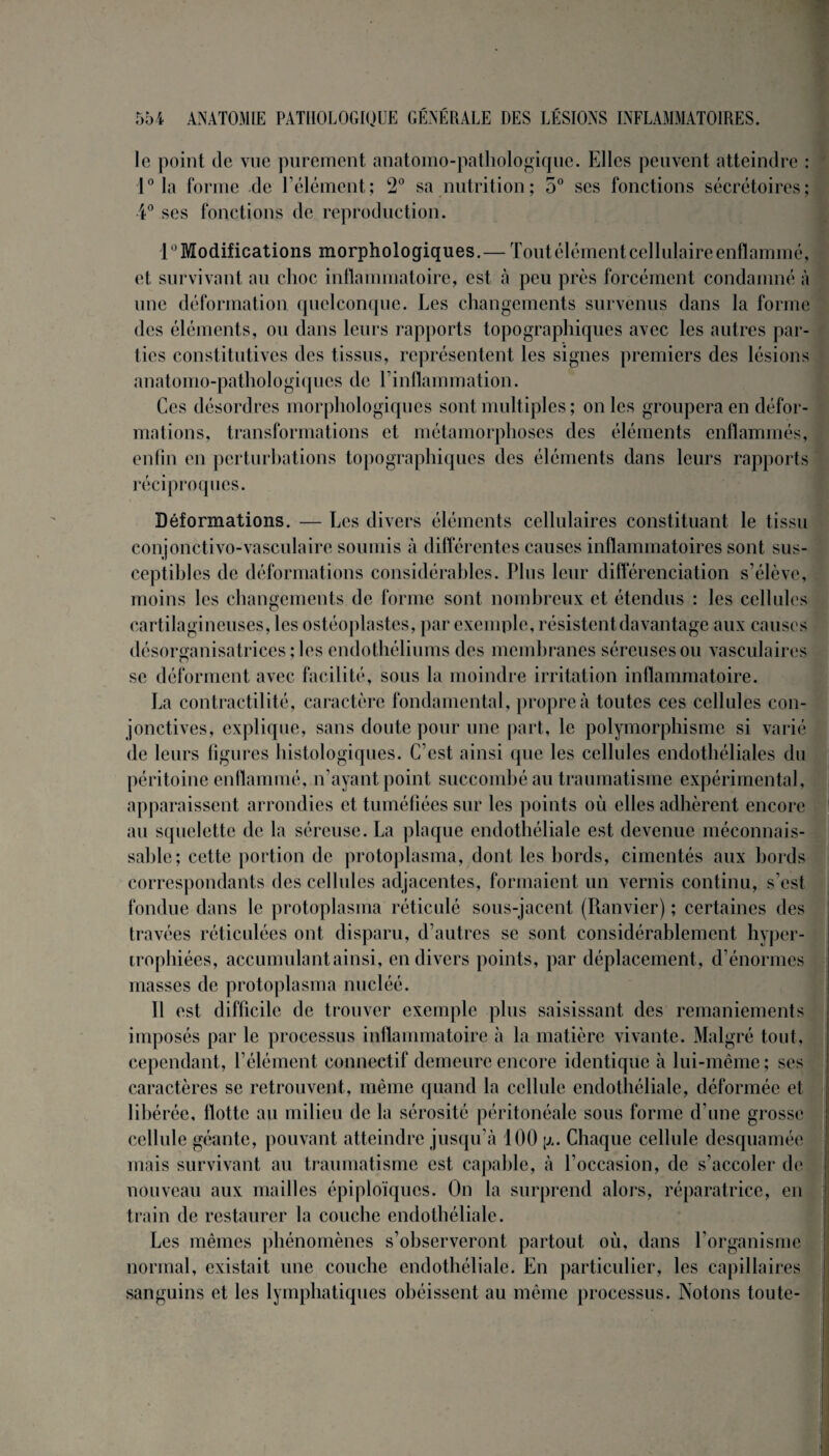 le point de vue purement anatomo-pathologique. Elles peuvent atteindre : 1° la forme de l’élément; 2° sa nutrition; 5° ses fonctions sécrétoires; 4° ses fonctions de reproduction. 1 Modifications morphologiques.— Tout élément cellulaire enflammé, et survivant au choc inflammatoire, est à peu près forcément condamné à une déformation quelconque. Les changements survenus dans la forme des éléments, ou dans leurs rapports topographiques avec les autres par¬ ties constitutives des tissus, représentent les signes premiers des lésions anatomo-pathologiques de Tinflammation. Ces désordres morphologiques sont multiples ; on les groupera en défor¬ mations, transformations et métamorphoses des éléments enflammés, enfin en perturbations topographiques des éléments dans leurs rapports réciproques. Déformations. — Les divers éléments cellulaires constituant le tissu conjonctivo-vasculaire soumis à différentes causes inflammatoires sont sus¬ ceptibles de déformations considérables. Plus leur différenciation s’élève, moins les changements de forme sont nombreux et étendus : les cellules cartilagineuses, les ostéoplastes, par exemple, résistent davantage aux causes désorçanisatrices ; les endothéliums des membranes séreuses ou vasculaires se déforment avec facilité, sous la moindre irritation inflammatoire. La contractilité, caractère fondamental, propre à toutes ces cellules con¬ jonctives, explique, sans doute pour une part, le polymorphisme si varié de leurs figures histologiques. C’est ainsi que les cellules endothéliales du péritoine enflammé, n’ayant point succombé au traumatisme expérimental , apparaissent arrondies et tuméfiées sur les points où elles adhèrent encore au squelette de la séreuse. La plaque endothéliale est devenue méconnais¬ sable; cette portion de protoplasma, dont les bords, cimentés aux bords correspondants des cellules adjacentes, formaient un vernis continu, s’est fondue dans le protoplasma réticulé sous-jacent (Ranvier) ; certaines des travées réticulées ont disparu, d’autres se sont considérablement hyper¬ trophiées, accumulant ainsi, en divers points, par déplacement , d’énormes masses de protoplasma nucléé. Il est difficile de trouver exemple plus saisissant des remaniements imposés par le processus inflammatoire à la matière vivante. Malgré tout, cependant, l’élément connectif demeure encore identique à lui-même; ses caractères se retrouvent, même quand la cellule endothéliale, déformée et libérée, flotte au milieu de la sérosité péritonéale sous forme d’une grosse cellule géante, pouvant atteindre jusqu’à 100 g. Chaque cellule desquamée mais survivant au traumatisme est capable, à l’occasion, de s’accoler de nouveau aux mailles épiploïques. On la surprend alors, réparatrice, eu train de restaurer la couche endothéliale. Les mêmes phénomènes s’observeront partout où, dans l’organisme normal, existait une couche endothéliale. En particulier, les capillaires sanguins et les lymphatiques obéissent au même processus. Notons toute-
