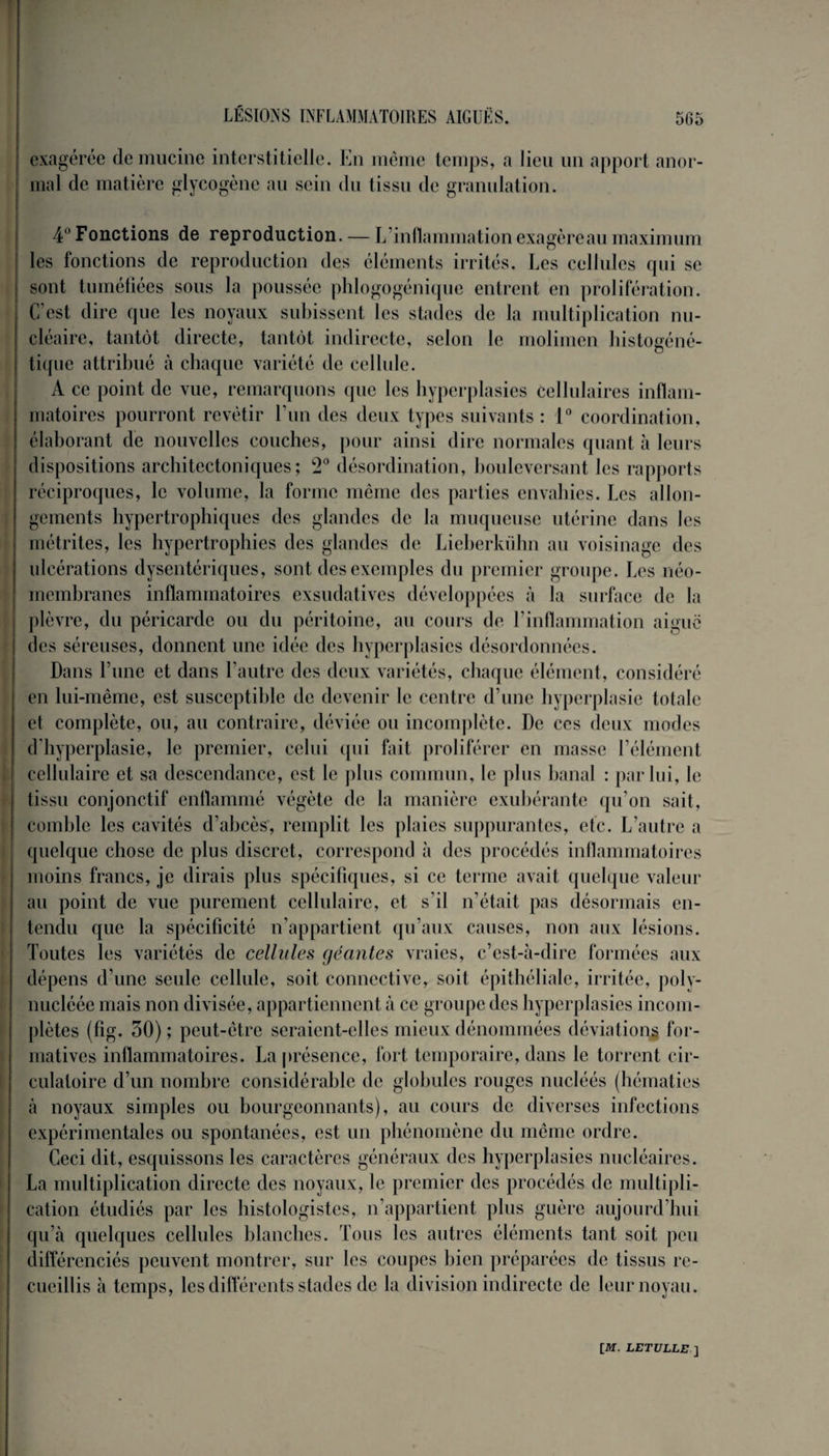 exagérée de mucine interstitielle. En même temps, a lieu un apport anor¬ mal cle matière glycogène au sein du tissu de granulation. 4 Fonctions de reproduction. — L inflammation exagère au maximum les fonctions de reproduction des éléments irrités. Les cellules qui se sont tuméfiées sous la poussée phlogogénique entrent en prolifération. C’est dire que les noyaux subissent les stades de la multiplication nu¬ cléaire, tantôt directe, tantôt indirecte, selon le molimen histogéné- tique attribué à chaque variété de cellule. A ce point de vue, remarquons que les hyperplasies cellulaires inflam¬ matoires pourront revêtir l’un des deux types suivants : 1° coordination, élaborant de nouvelles couches, pour ainsi dire normales quant à leurs dispositions architectoniques; 2° désordination, bouleversant les rapports réciproques, le volume, la forme même des parties envahies. Les allon¬ gements hypertrophiques des glandes de la muqueuse utérine dans les métrites, les hypertrophies des glandes de Lieberkühn au voisinage des ulcérations dysentériques, sont des exemples du premier groupe. Les néo¬ membranes inflammatoires exsudatives développées à la surface de la plèvre, du péricarde ou du péritoine, au cours de l’inflammation aiguë des séreuses, donnent une idée des hyperplasies désordonnées. Dans l’une et dans l’autre des deux variétés, chaque élément, considéré en lui-même, est susceptible de devenir le centre d’une hyperplasie totale et complète, ou, au contraire, déviée ou incomplète. De ces deux modes d’hyperplasie, le premier, celui qui fait proliférer en masse l’élément cellulaire et sa descendance, est le plus commun, le plus banal : par lui, le tissu conjonctif enflammé végète de la manière exubérante qu’on sait, comble les cavités d’abcès, remplit les plaies suppurantes, etc. L’autre a quelque chose de plus discret, correspond h des procédés inflammatoires moins francs, je dirais plus spécifiques, si ce terme avait quelque valeur au point de vue purement cellulaire, et s’il n’était pas désormais en¬ tendu que la spécificité n’appartient qu’aux causes, non aux lésions. Toutes les variétés de cellules géantes vraies, c’est-à-dire formées aux dépens d’une seule cellule, soit connective, soit épithéliale, irritée, poly- nucléée mais non divisée, appartiennent à ce groupe des hyperplasies incom¬ plètes (fig. 30) ; peut-être seraient-elles mieux dénommées déviations for¬ matives inflammatoires. La présence, fort temporaire, dans le torrent cir¬ culatoire d’un nombre considérable de globules rouges nucléés (hématies à noyaux simples ou bourgeonnants), au cours de diverses infections expérimentales ou spontanées, est un phénomène du même ordre. Ceci dit, esquissons les caractères généraux des hyperplasies nucléaires. La multiplication directe des noyaux, le premier des procédés de multipli¬ cation étudiés par les histologistes, n’appartient plus guère aujourd’hui qu’à quelques cellules blanches. Tous les autres éléments tant soit peu différenciés peuvent montrer, sur les coupes bien préparées de tissus re¬ cueillis à temps, les différents stades de la division indirecte de leur noyau.