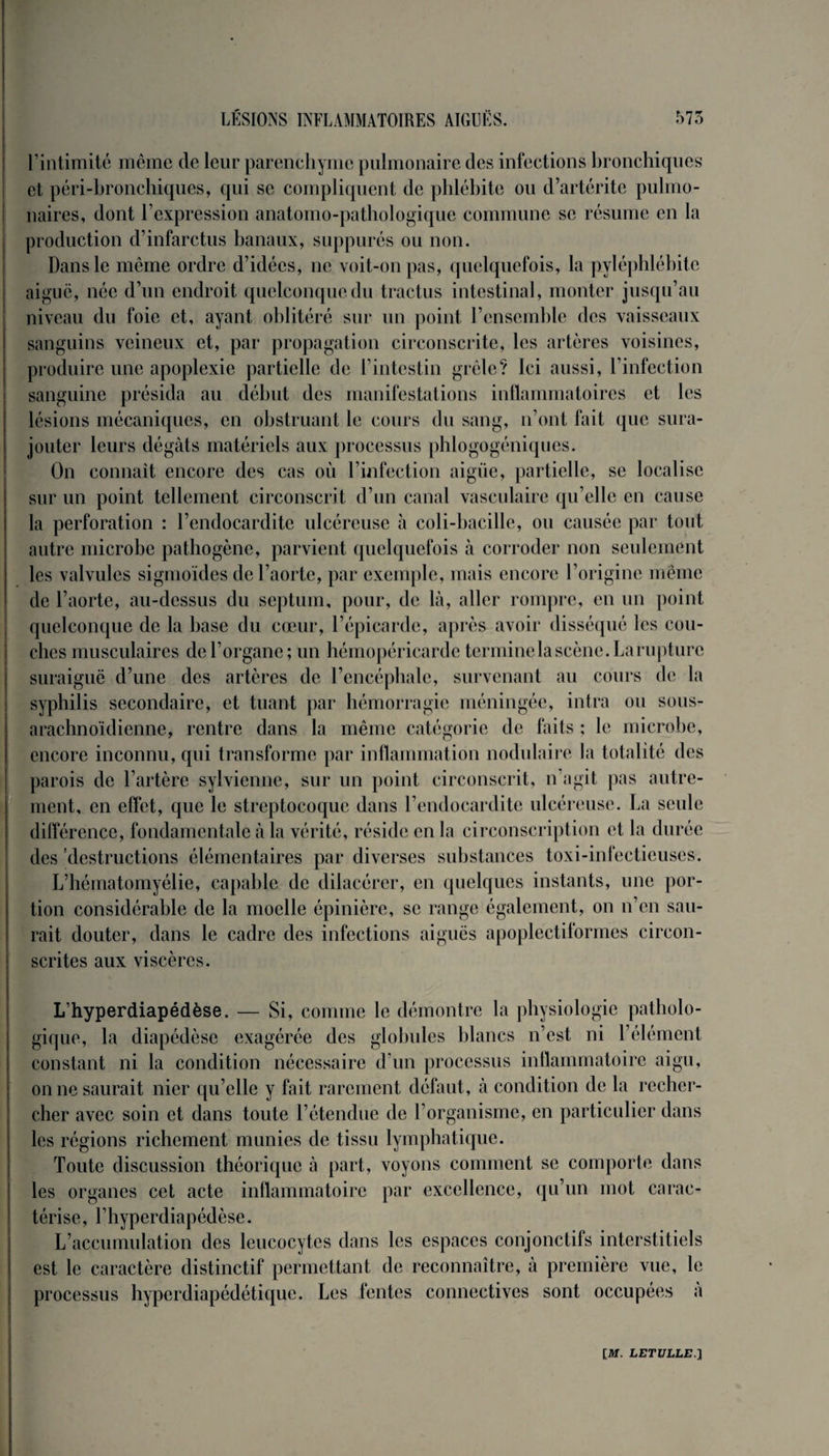 l’intimité même de leur parenchyme pulmonaire des infections bronchiques et péri-bronchiques, qui se compliquent de phlébite ou d’artérite pulmo¬ naires, dont l cxpression anatomo-pathologique commune se résume en la production d’infarctus banaux, suppurés ou non. Dans le même ordre d’idées, ne voit-on pas, quelquefois, la pyléphlébitc aigue, née d’un endroit quelconque du tractus intestinal, monter jusqu’au niveau du foie et, ayant oblitéré sur un point l’ensemble des vaisseaux sanguins veineux et, par propagation circonscrite, les artères voisines, produire une apoplexie partielle de l’intestin grêle? Ici aussi, l’infection sanguine présida au début des manifestations inflammatoires et les lésions mécaniques, en obstruant le cours du sang, n’ont fait que sura¬ jouter leurs dégâts matériels aux processus phlogogéniques. On connaît encore des cas où l’infection aigiie, partielle, se localise sur un point tellement circonscrit d’un canal vasculaire qu’elle en cause la perforation : l’endocardite ulcéreuse à coli-bacille, ou causée par tout autre microbe pathogène, parvient quelquefois à corroder non seulement les valvules sigmoïdes de l’aorte, par exemple, mais encore l’origine même de l’aorte, au-dessus du septum, pour, de là, aller rompre, en un point quelconque de la base du cœur, l’épicarde, après avoir disséqué les cou¬ ches musculaires de l’organe; un hémopéricarde tcnninela scène. La rupture suraiguë d’une des artères de l’encéphale, survenant au cours de la syphilis secondaire, et tuant par hémorragie méningée, intra ou sous- arachnoïdienne, rentre dans la même catégorie de faits ; le microbe, encore inconnu, qui transforme par inflammation nodulaire la totalité des parois de l’artère sylvienne, sur un point circonscrit, n’agit pas autre¬ ment, en effet, que le streptocoque dans l’endocardite ulcéreuse. La seule différence, fondamentale à la vérité, réside en la circonscription et la durée des 'destructions élémentaires par diverses substances toxi-infecticuses. L’hématomyélie, capable de dilacérer, en quelques instants, une por¬ tion considérable de la moelle épinière, se range également, on n’en sau¬ rait douter, dans le cadre des infections aiguës apoplectiformes circon¬ scrites aux viscères. L’hyperdiapédèse. — Si, comme le démontre la physiologie patholo¬ gique, la diapédèse exagérée des globules blancs n’est ni l’élément constant ni la condition nécessaire d’un processus inflammatoire aigu, on ne saurait nier qu’elle y fait rarement défaut, à condition de la recher¬ cher avec soin et dans toute l’étendue de l’organisme, en particulier dans les régions richement munies de tissu lymphatique. Toute discussion théorique à part, voyons comment se comporte dans les organes cet acte inflammatoire par excellence, qu’un mot carac¬ térise, l’hyperdiapédèse. L’accumulation des leucocytes dans les espaces conjonctifs interstitiels est le caractère distinctif permettant de reconnaître, à première vue, le processus hyperdiapédétique. Les fentes connectives sont occupées à
