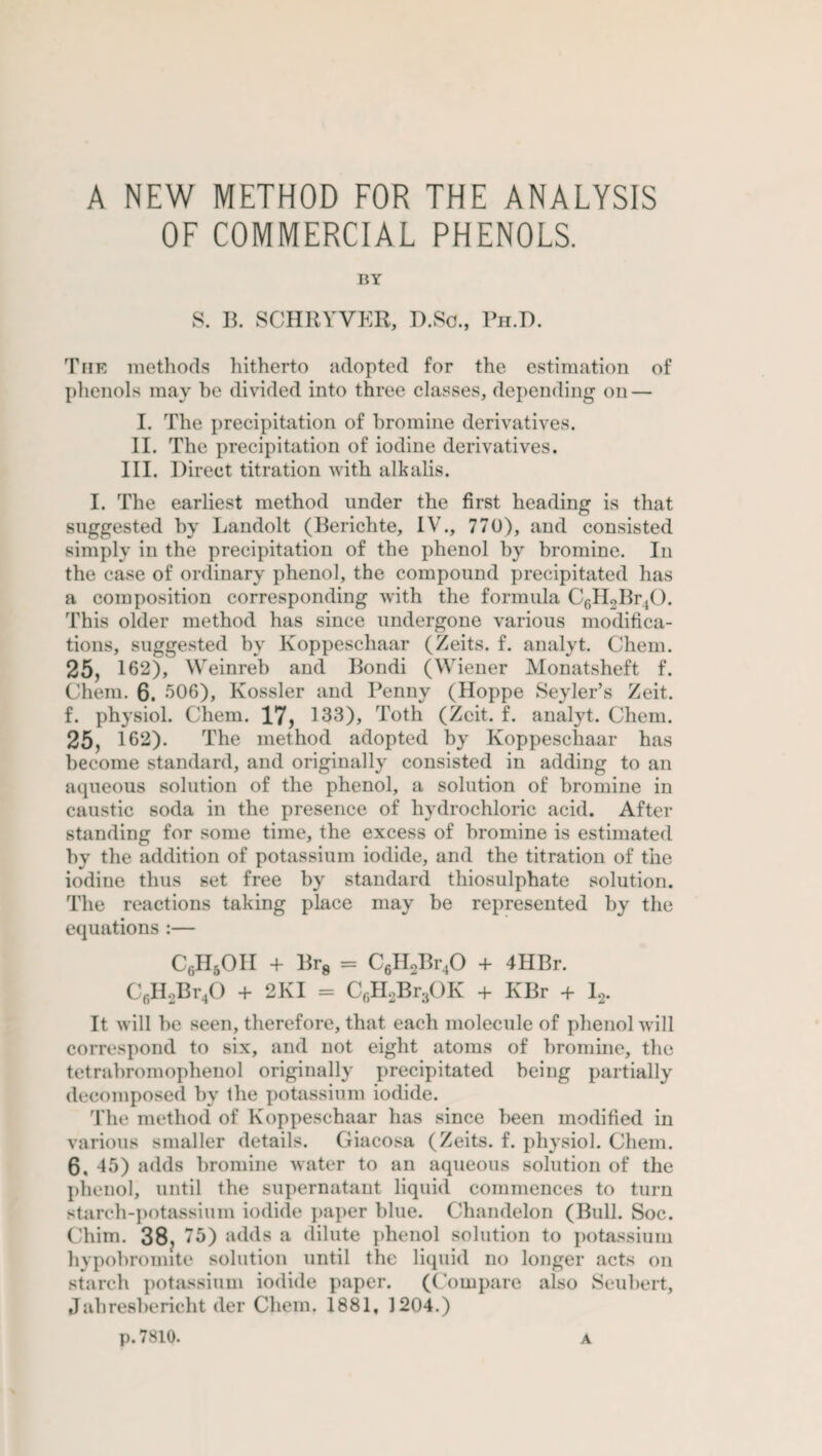 OF COMMERCIAL PHENOLS. BY S. B. SCHRYVER, D.Sc., Ph.D. The methods hitherto adopted for the estimation of phenols may he divided into three classes, depending on — I. The precipitation of bromine derivatives. II. The precipitation of iodine derivatives. III. Direct titration with alkalis. I. The earliest method under the first heading is that suggested by Landolt (Berichte, IV., 770), and consisted simply in the precipitation of the phenol by bromine. In the case of ordinary phenol, the compound precipitated has a composition corresponding with the formula C6II2Br40. This older method has since undergone various modifica¬ tions, suggested by lvoppeschaar (Zeits. f. analyt. Chem. 25, 162), Weinreb and Bondi (Wiener Monatsheft f. Chem. 6. 506), Kossler and Penny (Hoppe Sevier’s Zeit. f. physiol. Chem. 17, 133), Toth (Zeit. f. analyt. Chem. 25, 162). The method adopted by Koppeschaar has become standard, and originally consisted in adding to an aqueous solution of the phenol, a solution of bromine in caustic soda in the presence of hydrochloric acid. After standing for some time, the excess of bromine is estimated by the addition of potassium iodide, and the titration of the iodine thus set free by standard thiosulphate solution. The reactions taking place may be represented by the equations :— Cf)H5OII + Br8 = C6H2Br,0 + 4HBr. C6H2Br40 + 2KI = C6H2Br3OK + KBr + I2. It will he seen, therefore, that each molecule of phenol will correspond to six, and not eight atoms of bromine, the tetrabromophenol originally precipitated being partially decomposed by the potassium iodide. The method of Koppeschaar has since been modified in various smaller details. Giacosa (Zeits. f. physiol. Chem. 6, 45) adds bromine water to an aqueous solution of the phenol, until the supernatant liquid commences to turn starch-potassium iodide paper blue. Chandelon (Bull. Soc. Chim. 38, 75) adds a dilute phenol solution to potassium hypobromite solution until the liquid no longer acts on starch potassium iodide paper. (Compare also Seubert, Jahresbericht der Chem. 1881, 1204.) p.7810. A