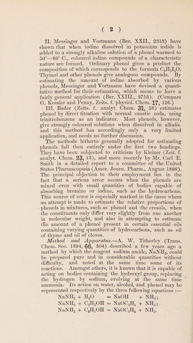 II. Messinger and Vortmann (Ber. XXII., 2313) have shown that when iodine dissolved in potassium iodide is added to a strongly alkaline solution of a phenol warmed to 50°—60° C., coloured iodine compounds of a characteristic nature are formed. Ordinary phenol gives a product the composition of which corresponds to the formula C6H3I30. Thymol and other phenols give analogous compounds. By estimating the amount of iodine absorbed by various phenols, Messinger and Vortmann have devised a quanti¬ tative method for their estimation, which seems to have a fairly general application (Ber. XXIII., 2753). (Compare G. Kossler and Penny, Zeits. f. physiol. Chem. 17, 126.) III. Bader (Zeits. f. analyt. Chem. 31, 58) estimates phenol by direct titration with normal caustic soda, using trinitrobenzene as an indicator. Most phenols, however, give strongly coloured solutions when dissolved in alkalis, and this method has accordingly only a very limited application, and needs no further discussion. The methods hitherto generally adopted for estimating phenols fall then entirely under the first two headings. They have been subjected to criticism by Kleiner (Zeit. f. analyt. Chem. 23, 13), and more recently by Mr. Carl E. Smith in a detailed report to a committee of the United States Pharmacopoeia (Amer. Journ. Pharm., August 1898). The principal objection to their employment lies in the fact that a serious error occurs when the phenols are mixed even with small quantities of bodies capable of absorbing bromine or iodine, such as the hydrocarbons. This source of error is especially marked in the cases where an attempt is made to estimate the relative proportions of phenols in mixtures, such as phenol and the cresols, when the constituents only differ very slightly from one another in molecular weight, and also in attempting to estimate tlie amount of a phenol present in certain essential oils containing varying quantities of hydrocarbons, such as oil of thyme and oil of cloves. Method and Apparatus.—A. W. Titherley (Trans. Chem. Soc. 1894, 66, 504) described a few years ago a method by which the reagent sodium amide, NaNH2, could be prepared pure and in considerable quantities without difficulty, and noted at the same time some of its reactions. Amongst others, it is known that it is capable of acting on bodies containing the hydroxyl group, replacing the hydrogen by sodium, evolving at the same time ammonia. Its action on water, alcohol, and phenol may be represented respectively by the three following equations :— NaNH2 + H20 = XaOH + NH3; NaXH2 + C2H5OH = NaOC2H5 + NH3; NaNHg + C6HaOH = NaOCGH5 + NH3.