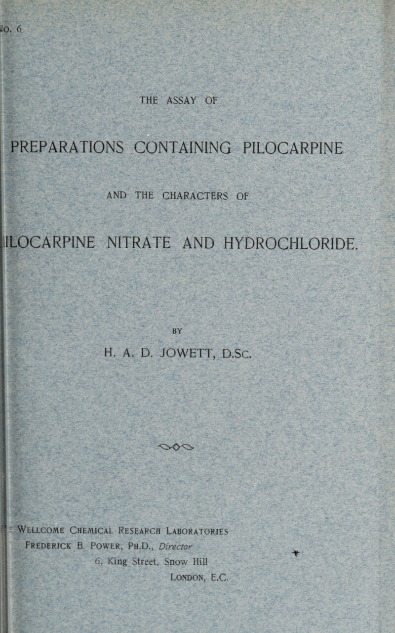 THE ASSAY OF PREPARATIONS CONTAINING PILOCARPINE AND THE CHARACTERS OF IILOCARPINE NITRATE AND HYDROCHLORIDE. BY H. A. D. JOWETT, D.SC. ■ v- . , . ' -A. j- Wellcome Chemical Research Laboratories Frederick B. Power, Ph.D., Director 6, King Street, Snow Hill London, E.C.