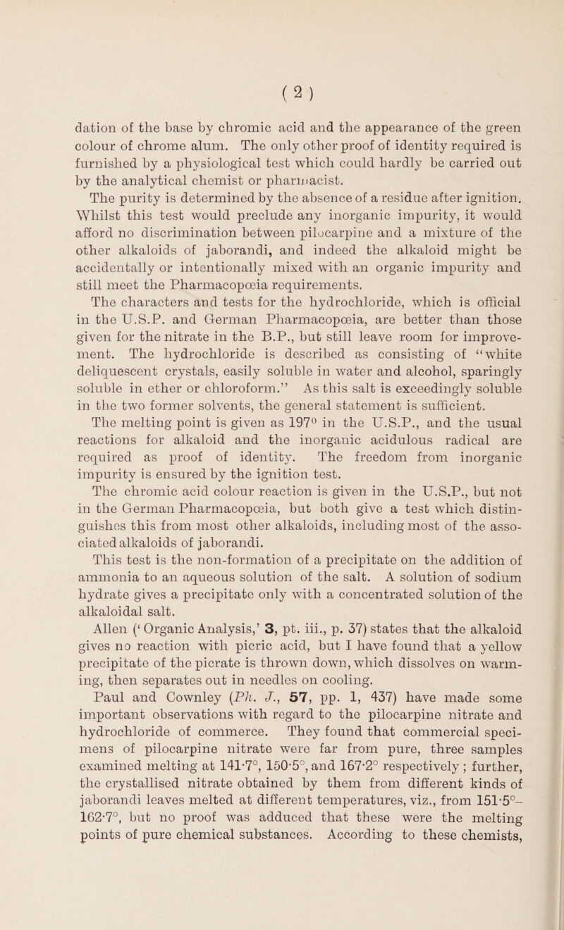 dation of the base by chromic acid and the appearance of the green colour of chrome alum. The only other proof of identity required is furnished by a physiological test which could hardly be carried out by the analytical chemist or pharmacist. The purity is determined by the absence of a residue after ignition. Whilst this test would preclude any inorganic impurity, it would afford no discrimination between pilocarpine and a mixture of the other alkaloids of jaborandi, and indeed the alkaloid might he accidentally or intentionally mixed with an organic impurity and still meet the Pharmacopoeia requirements. The characters and tests for the hydrochloride, which is official in the U.S.P. and German Pharmacopoeia, are better than those given for the nitrate in the B.P., but still leave room for improve¬ ment. The hydrochloride is described as consisting of “white deliquescent crystals, easily soluble in water and alcohol, sparingly soluble in ether or chloroform.” As this salt is exceedingly soluble in the two former solvents, the general statement is sufficient. The melting point is given as 197° in the U.S.P., and the usual reactions for alkaloid and the inorganic acidulous radical are required as proof of identity. The freedom from inorganic impurity is ensured by the ignition test. The chromic acid colour reaction is given in the U.S.P., but not in the German Pharmacopoeia, but both give a test which distin¬ guishes this from most other alkaloids, including most of the asso¬ ciated alkaloids of jaborandi. This test is the non-formation of a precipitate on the addition of ammonia to an aqueous solution of the salt. A solution of sodium hydrate gives a precipitate only with a concentrated solution of the alkaloidal salt. Allen (‘ Organic Analysis,’ 3, pt. iii., p. 37) states that the alkaloid gives no reaction with picric acid, but I have found that a yellow precipitate of the picrate is thrown down, which dissolves on warm¬ ing, then separates out in needles on cooling. Paul and Cownley (Pli. J., 57, pp. 1, 437) have made some important observations with regard to the pilocarpine nitrate and hydrochloride of commerce. They found that commercial speci¬ mens of pilocarpine nitrate were far from pure, three samples examined melting at 141-7°, 150-5°, and 167-2° respectively ; further, the crystallised nitrate obtained by them from different kinds of jaborandi leaves melted at different temperatures, viz., from 151-5°- 162-7°, hut no proof was adduced that these were the melting points of pure chemical substances. According to these chemists,