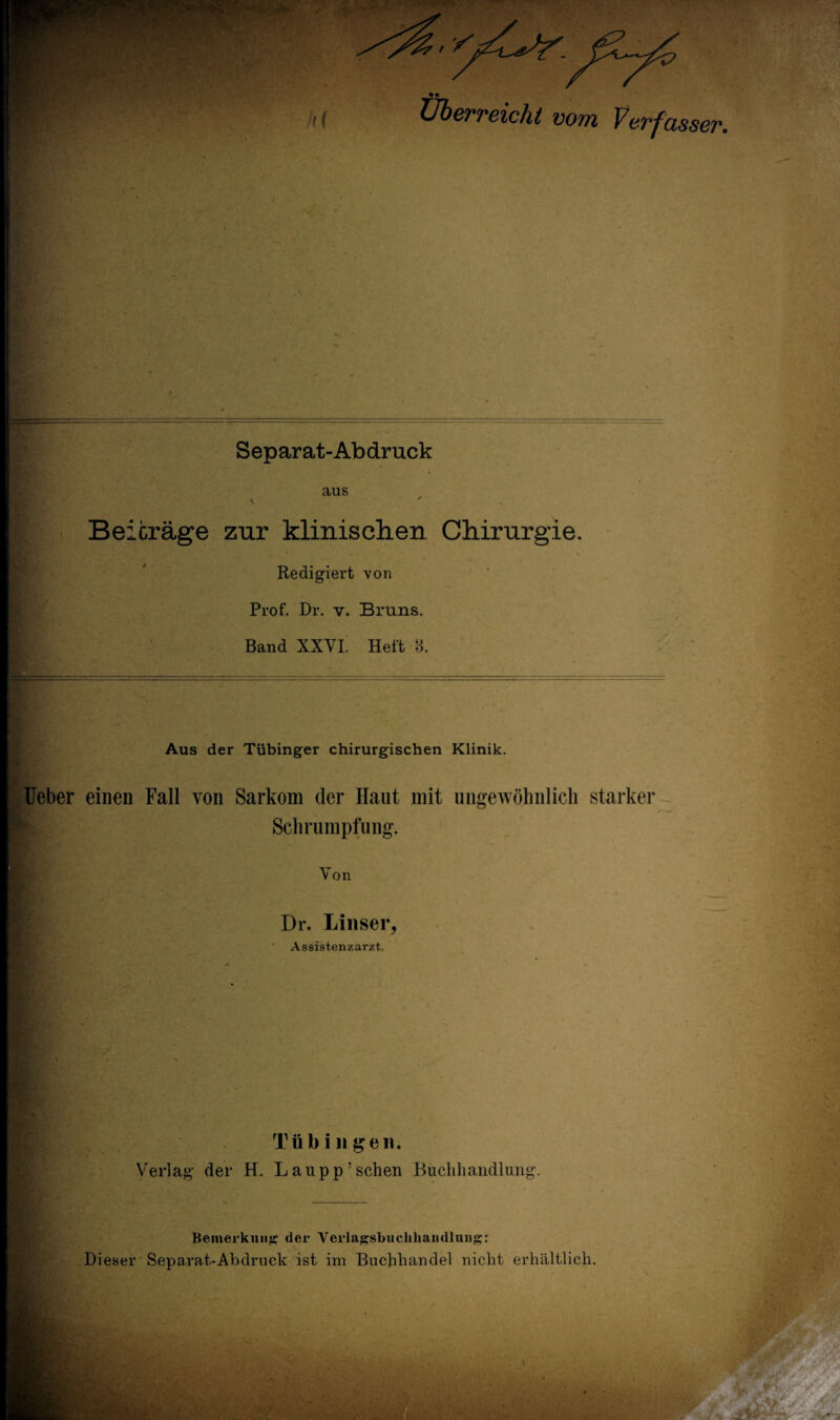 ff Überreicht vom Verfasser. . * * » Separat-Abdruck aus \ Beiträge zur klinischen Chirurgie. Redigiert von Prof. Dr. v. Bruns. Band XXVI. Heft 8. Aus der Tübinger chirurgischen Klinik. Ueber einen Fall von Sarkom der Haut mit ungewöhnlich starker Schrumpfung. Von Dr. Lins er, Assistenzarzt. Tübingen. Verlag der H. L an pp5 sehen Buchhandlung. Bemerkung der Verlagsbuchhandlung: Dieser Separat-Abdruck ist im Buchhandel nicht erhältlich.