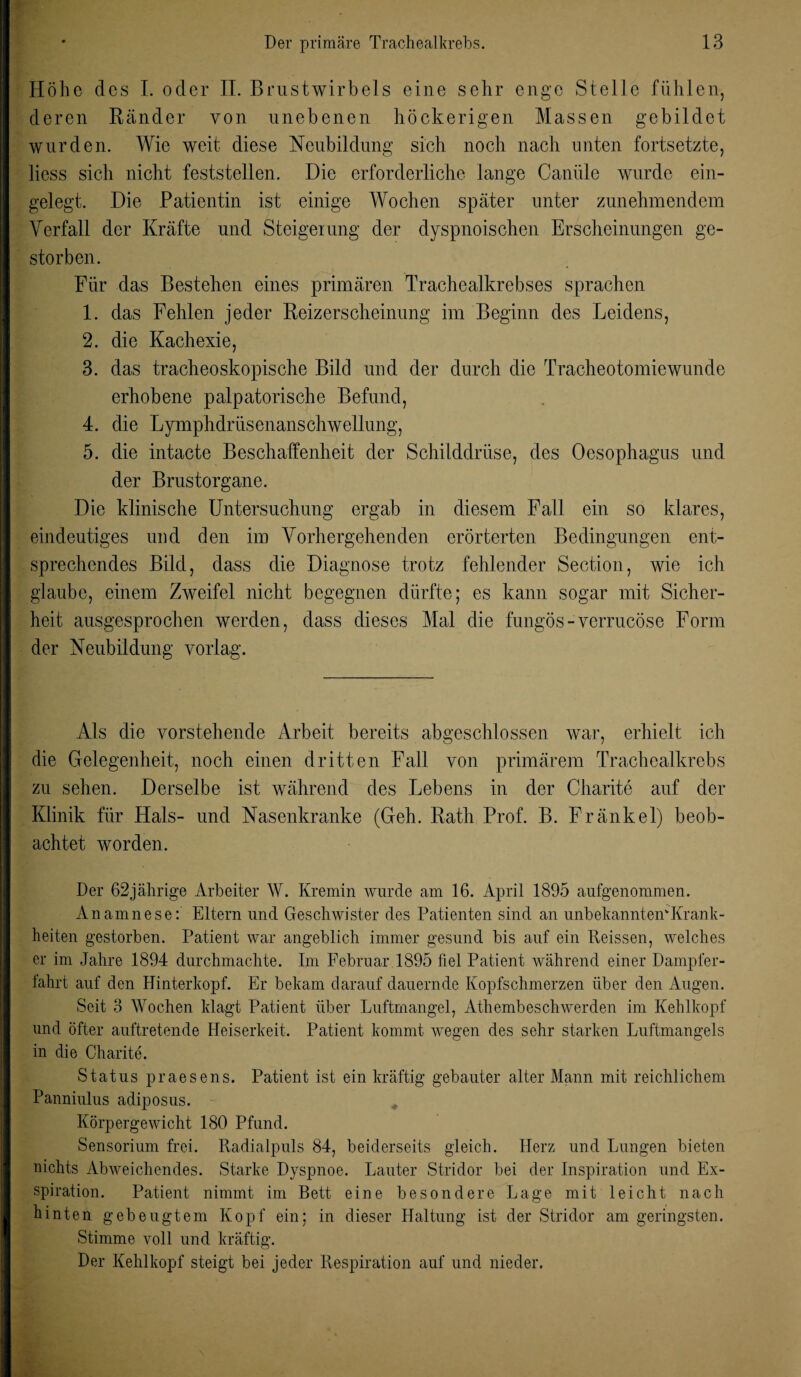 Höhe des I. oder II. Brustwirbels eine sehr enge Stelle fühlen, deren Ränder von unebenen höckerigen Massen gebildet wurden. Wie weit diese Neubildung sich noch nach unten fortsetzte, liess sich nicht feststellen. Die erforderliche lange Canüle wurde ein¬ gelegt. Die Patientin ist einige Wochen später unter zunehmendem Verfall der Kräfte und Steigerung der dyspnoischen Erscheinungen ge¬ storben. Für das Bestehen eines primären Trachealkrebses sprachen 1. das Fehlen jeder Reizerscheinung im Beginn des Leidens, 2. die Kachexie, 3. das tracheoskopische Bild und der durch die Tracheotomiewunde erhobene palpatorische Befund, 4. die Lymphdrüsenanschwellung, 5. die intacte Beschaffenheit der Schilddrüse, des Oesophagus und der Brustorgane. Die klinische Untersuchung ergab in diesem Fall ein so klares, eindeutiges und den im Vorhergehenden erörterten Bedingungen ent¬ sprechendes Bild, dass die Diagnose trotz fehlender Section, wie ich glaube, einem Zweifel nicht begegnen dürfte; es kann sogar mit Sicher¬ heit ausgesprochen werden, dass dieses Mal die fungös-verrucöse Form der Neubildung vorlag. Als die vorstehende Arbeit bereits abgeschlossen war, erhielt ich die Gelegenheit, noch einen dritten Fall von primärem Trachealkrebs zu sehen. Derselbe ist während des Lebens in der Charite auf der Klinik für Hals- und Nasenkranke (Geh. Rath Prof. B. Fränkel) beob¬ achtet worden. Der 62jährige Arbeiter W. Kremin wurde am 16. April 1895 aufgenommen. Anamnese: Eltern und Geschwister des Patienten sind an unbekanntem Kra.nk- heiten gestorben. Patient war angeblich immer gesund bis auf ein Reissen, welches er im Jahre 1894 durchmachte. Im Februar 1895 fiel Patient während einer Dampfer¬ fahrt auf den Hinterkopf. Er bekam darauf dauernde Kopfschmerzen über den Augen. Seit 3 Wochen klagt Patient über Luftmangel, Athembeschwerden im Kehlkopf und öfter auftretende Heiserkeit. Patient kommt wegen des sehr starken Luftmangels in die Charite. Status praesens. Patient ist ein kräftig gebauter alter Mann mit reichlichem Panniulus adiposus. Körpergewicht 180 Pfund. Sensorium frei. Radialpuls 84, beiderseits gleich. Herz und Lungen bieten nichts Abweichendes. Starke Dyspnoe. Lauter Stridor bei der Inspiration und Ex¬ spiration. Patient nimmt im Bett eine besondere Lage mit leicht nach hinten gebeugtem Kopf ein; in dieser Haltung ist der Stridor am geringsten. Stimme voll und kräftig. Der Kehlkopf steigt bei jeder Respiration auf und nieder.
