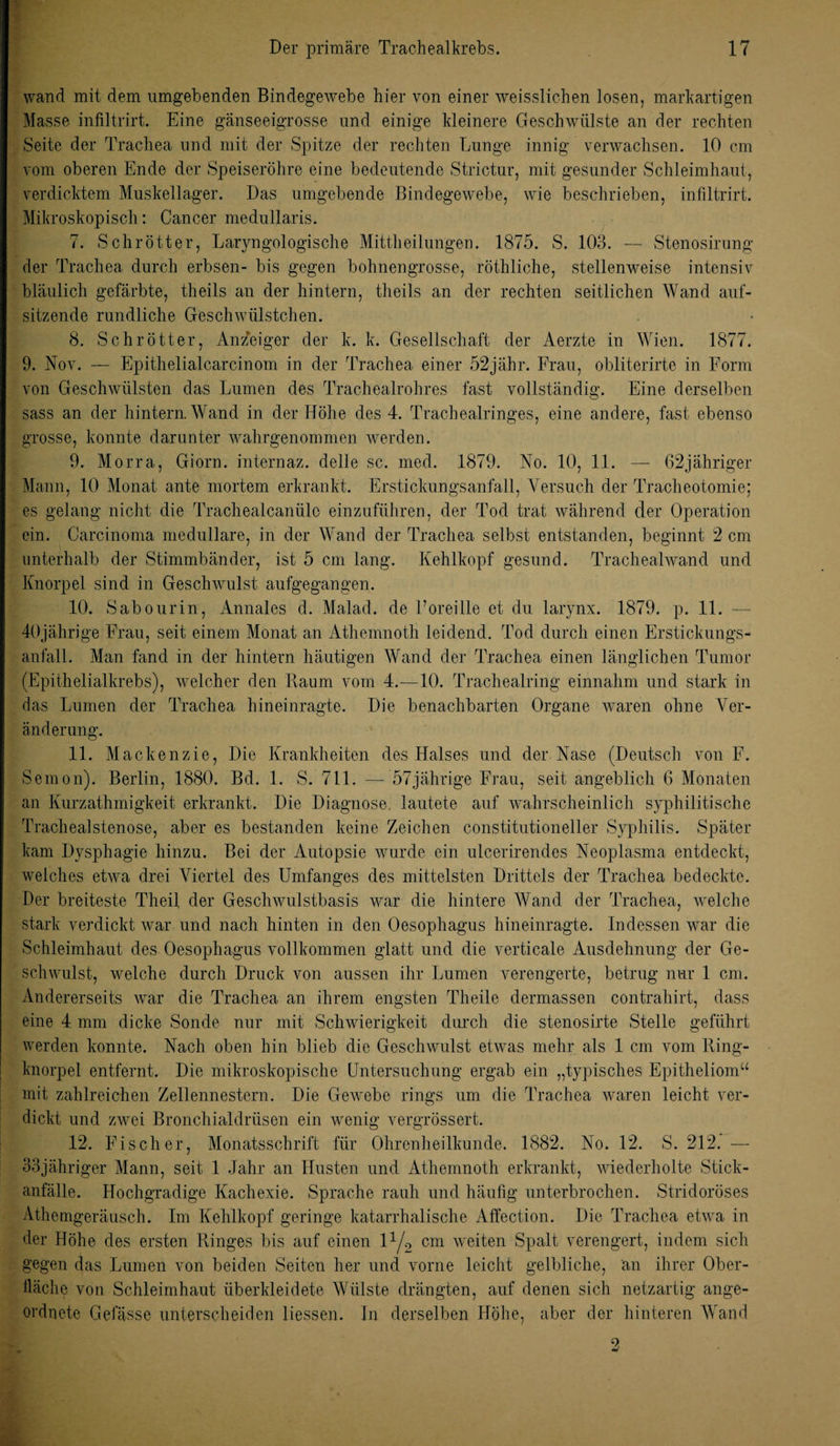 wand mit dem umgebenden Bindegewebe hier von einer weisslichen losen, markartigen Masse infiltrirt. Eine gänseeigrosse und einige kleinere Geschwülste an der rechten Seite der Trachea und mit der Spitze der rechten Lunge innig verwachsen. 10 cm vom oberen Ende der Speiseröhre eine bedeutende Strictur, mit gesunder Schleimhaut, verdicktem Muskellager. Das umgebende Bindegewebe, wie beschrieben, infiltrirt. Mikroskopisch: Cancer medullaris. 7. Schrötter, Laryngologische Mittheilungen. 1875. S. 103. — Stenosirung der Trachea durch erbsen- bis gegen bohnengrosse, röthliche, stellenweise intensiv bläulich gefärbte, theils an der hintern, theils an der rechten seitlichen Wand auf¬ sitzende rundliche Geschwülstchen. 8. Schrötter, Anzeiger der k. k. Gesellschaft der Aerzte in Wien. 1877. 9. Nov. — Epithelialcarcinom in der Trachea einer 52jähr. Frau, obliterirte in Form von Geschwülsten das Lumen des Trachealrohres fast vollständig. Eine derselben sass an der hintern. Wand in der Höhe des 4. Trachealringes, eine andere, fast ebenso grosse, konnte darunter wahrgenommen werden. 9. Morra, Giorn. internaz. delle sc. med. 1879. No. 10, 11. — 62jähriger Mann, 10 Monat ante mortem erkrankt. Erstickungsanfall, Versuch der Tracheotomie; es gelang nicht die Trachealcanülo einzuführen, der Tod trat während der Operation ein. Carcinoma medulläre, in der Wand der Trachea selbst entstanden, beginnt 2 cm unterhalb der Stimmbänder, ist 5 cm lang. Kehlkopf gesund. Trachealwand und Knorpel sind in Geschwulst aufgegangen. 10. Sabourin, Annales d. Malad, de Foreille et du larynx. 1879. p. 11. — 40jährige Frau, seit einem Monat an Athemnoth leidend. Tod durch einen Erstickungs¬ anfall. Man fand in der hintern häutigen Wand der Trachea einen länglichen Tumor (Epithelialkrebs), welcher den Raum vom 4. —10. Trachealring einnahm und stark in das Lumen der Trachea hineinragte. Die benachbarten Organe waren ohne Ver¬ änderung. 11. Mackenzie, Die Krankheiten des Halses und der Nase (Deutsch von F. Semon). Berlin, 1880. Bd. 1. S. 711. — 57jährige Frau, seit angeblich 6 Monaten an Kurzathmigkeit erkrankt. Die Diagnose, lautete auf wahrscheinlich syphilitische Trachealstenose, aber es bestanden keine Zeichen constitutioneller Syphilis. Später kam Dysphagie hinzu. Bei der Autopsie wurde ein ulcerirendes Neoplasma entdeckt, welches etwa drei Viertel des Umfanges des mittelsten Drittels der Trachea bedeckte. Der breiteste Theil der Geschwulstbasis war die hintere Wand der Trachea, welche stark verdickt war und nach hinten in den Oesophagus hineinragte. Indessen war die Schleimhaut des Oesophagus vollkommen glatt und die verticale Ausdehnung der Ge¬ schwulst, welche durch Druck von aussen ihr Lumen verengerte, betrug nur 1 cm. Andererseits war die Trachea an ihrem engsten Theile dermassen contrahirt, dass eine 4 mm dicke Sonde nur mit Schwierigkeit durch die stenosirte Stelle geführt werden konnte. Nach oben hin blieb die Geschwulst etwas mehr als 1 cm vom Ring¬ knorpel entfernt. Die mikroskopische Untersuchung ergab ein „typisches Epitheliom“ mit zahlreichen Zellennestern. Die Gewebe rings um die Trachea waren leicht ver¬ dickt und zwei Bronchialdrüsen ein wenig vergrössert. 12. Fischer, Monatsschrift für Ohrenheilkunde. 1882. No. 12. S. 212. — 33jähriger Mann, seit 1 Jahr an Husten und Athemnoth erkrankt, wiederholte Stick¬ anfälle. Hochgradige Kachexie. Sprache rauh und häufig unterbrochen. Stridoröses Athemgeräusch. Im Kehlkopf geringe katarrhalische Affection. Die Trachea etwa in der Höhe des ersten Ringes bis auf einen \l/2 cm weiten Spalt verengert, indem sich gegen das Lumen von beiden Seiten her und vorne leicht gelbliche, an ihrer Ober¬ fläche von Schleimhaut überkleidete Wülste drängten, auf denen sich netzartig ange¬ ordnete Gefässe unterscheiden Hessen. In derselben Höhe, aber der hinteren Wand 2