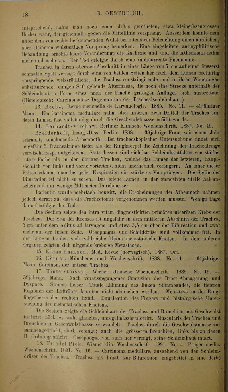 entsprechend, nahm man noch einen diffus gerötheten, etwa kleinerbsengrossen Höcker wahr, der gleichfalls gegen die Mittellinie vorsprang. Ausserdem konnte man unter dem von rechts herkommenden Wulst bei intensiver Beleuchtung einen ähnlichen, aber kleineren wulstartigen Vorsprung bemerken. Eine eingeleitete antisyphilitische Behandlung brachte keine Veränderung; die Kachexie und und die Athemnoth nahm mehr und mehr zu. Der Tod erfolgte durch eine intercurrente Pneumonie. Trachea in ihrem obersten Abschnitt in einer Länge von 7 cm auf einen äusserst schmalen Spalt verengt durch eine von beiden Seiten her nach dem Lumen brettartig vorspringende, weissröthliche, die Trachea constringirende und in ihren Wandungen substituirende, einigen Saft gebende Aftermasse, die noch eine Strecke unterhalb der Schleimhaut in Form eines nach der Fläche griesigcn Anfluges sich ausbreitete. (Histologisch: Carcinomatöse Degeneration der Trachealschleimhaut.) 13. Beebz, Revue mensuelle de Laryngologie. 1885. No. 11. — 40jähriger Mann. Ein Carcinoma medulläre nahm die unteren zwei Drittel der Trachea ein, deren Lumen fast vollständig durch die Geschwulstmasse erfüllt wurde. 14. Gerhardt-Virchow, Berliner Klinische Wochenschrift. 1887. No. 49. Br eiderhoff, Inaug.-Diss. Berlin. 1888. — 38jährige Frau, seit einem Jahr erkrankt, zunehmende Athemnoth. Bei tracheoskopischer Untersuchung findet sich ungefähr 5 Trachealringe tiefer als der Ringknorpel die Zeichnung der Trachealringe verwischt resp. aufgehoben. Statt dessen sind sichtbar Schleimhautfalten von stärker rother Farbe als in der übrigen Trachea, welche das Lumen der letzteren, haupt¬ sächlich von links und vorne vortretend nicht unerheblich verengern. An einer dieser Falten erkennt man bei jeder Exspiration ein stärkeres Vorspringen. Die Stelle der Bifurcation ist nicht zu sehen. Das offene Lumen an der stenosirten Stelle hat an¬ scheinend nur wenige Millimeter Durchmesser. Patientin wurde mehrfach bougirt, die Erscheinungen der Athemnoth nahmen jedoch derart zu, dass die Tracheotomie vorgenommen werden musste. Wenige Tage darauf erfolgte der Tod. Die Section zeigte den intra vitarn diagnosticirten primären ulcerösen Krebs der Trachea. Der Sitz der Krebses ist ungefähr in dem mittleren Abschnitt der Trachea, 5 cm unter dem Aditus ad laryngem und etwa 3,5 cm über der Bifurcation und zwar mehr auf der linken Seite. Oesophagus und Schilddrüse sind vollkommen frei. In den Lungen fanden sich zahlreiche kleine metastatische Knoten. In den anderen Organen zeigten sich nirgends krebsige Metastasen. 15. Klaus Hanssen, Med. Revue (norwegisch). 1887. Oct. 16. Körner, Münchener med. Wochenschrift. 1888. No. 11. — 64jähriger Mann, Garcinom der unteren Trachea. 17. Hinterstoisser, Wiener klinische Wochenschrift. 1889. No. 19. — 59jähriger Mann. Nach vorausgegangener Contusion der Brust Abmagerung und Dyspnoe. Stimme heiser. Totale Lähmung des linken Stimmbandes, die tieferen Regionen der Luftröhre konnten nicht übersehen werden, fingerbeere der rechten Hand, suchung des metastatischen Knotens. Die Section zeigte die Schleimhaut der Trachea und Bronchien mit Geschwulst infiltrirt, höckrig, rauh, glanzlos, unregelmässig ulcerirt. Muscularis der Trachea und Bronchien in Geschwulstmasse verwandelt. Trachea durch die Geschwulstmasse zu¬ sammengedrückt, stark verengt; auch die grösseren Bronchien, links bis zu denen II. Ordnung afficirt. Oesophagus von vorn her verengt, seine Schleimhaut intact. , Wiener klin. Wochenschrift. 1891. No. 4. Prager medic. No. 16. — Carcinoma medulläre, ausgehend von den Schleim- Irüsen der Iracheu. Trachea bis hinab zur Bifurcation eingebettet in eine derbe Metastase in der Ring- Enucleation des Fingers und histologische Unter- 18. Friedel Pick, Wochenschrift. 1891. ! ■