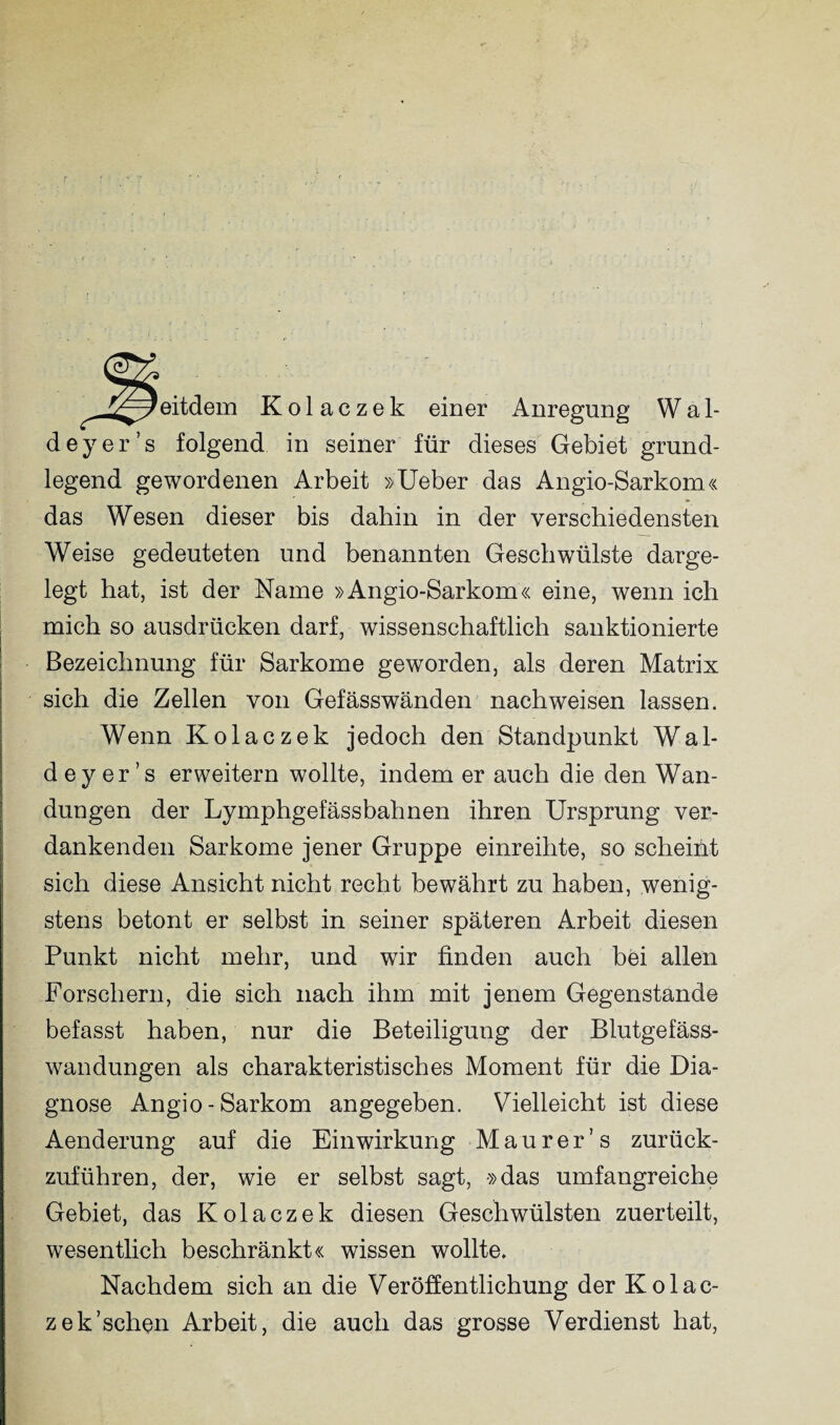 j^weitdem Kolaczek einer Anregung Wal- deyer’s folgend in seiner für dieses Gebiet grund¬ legend gewordenen Arbeit »Ueber das Angio-Sarkom« das Wesen dieser bis dahin in der verschiedensten Weise gedeuteten und benannten Geschwülste darge¬ legt hat, ist der Name »Angio-Sarkom« eine, wenn ich mich so ausdrücken darf, wissenschaftlich sanktionierte Bezeichnung für Sarkome geworden, als deren Matrix sich die Zellen von Gefässwänden nach weisen lassen. Wenn Kolaczek jedoch den Standpunkt Wal- d ey er ’s erweitern wollte, indem er auch die den Wan¬ dungen der Lymphgefässbahnen ihren Ursprung ver¬ dankenden Sarkome jener Gruppe einreihte, so scheint sich diese Ansicht nicht recht bewährt zu haben, wenig¬ stens betont er selbst in seiner späteren Arbeit diesen Punkt nicht mehr, und wir finden auch bei allen Forschern, die sich nach ihm mit jenem Gegenstände befasst haben, nur die Beteiligung der Blutgefäss¬ wandungen als charakteristisches Moment für die Dia¬ gnose Angio-Sarkom angegeben. Vielleicht ist diese Aenderung auf die Einwirkung Maurer’ s zurück¬ zuführen, der, wie er selbst sagt, »das umfangreiche Gebiet, das Kolaczek diesen Geschwülsten zuerteilt, wesentlich beschränkt« wissen wollte. Nachdem sich an die Veröffentlichung der Kolac- zek’schon Arbeit, die auch das grosse Verdienst hat,