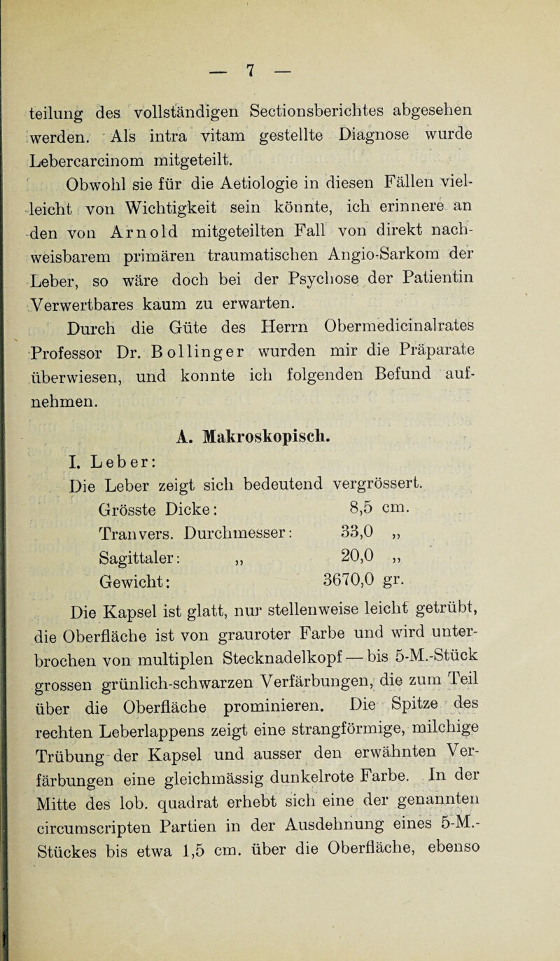 teilung des vollständigen Sectionsberichtes abgesehen werden. Als intra vitam gestellte Diagnose wurde Lebercarcinom mitgeteilt. Obwohl sie für die Aetiologie in diesen Fällen viel¬ leicht von Wichtigkeit sein könnte, ich erinnere an den von Arnold mitgeteilten Fall von direkt nach¬ weisbarem primären traumatischen Angio-Sarkom der Leber, so wäre doch bei der Psychose der Patientin Verwertbares kaum zu erwarten. Durch die Güte des Herrn Obermedicinalrates Professor Dr. Bollinger wurden mir die Präparate überwiesen, und konnte ich folgenden Befund auf¬ nehmen. A. Makroskopisch. I. Leber: Die Leber zeigt sich bedeutend vergrössert. Grösste Dicke: 8,5 cm. Tranvers. Durchmesser: 33,0 ,, Sagittaler: ,, 20,0 ,, Gewicht: 3670,0 gr. Die Kapsel ist glatt, nur stellenweise leicht getrübt, die Oberfläche ist von grauroter Farbe und wird unter¬ brochen von multiplen Stecknadelkopf — bis 5-M.-Stück grossen grünlich-schwarzen Verfärbungen, die zum Teil über die Oberfläche prominieren. Die Spitze des rechten Leberlappens zeigt eine strangförmige, milchige Trübung der Kapsel und ausser den erwähnten Vei- färbungen eine gleichmässig dunkelrote Farbe. In der Mitte des lob. quadrat erhebt sich eine der genannten circumscripten Partien in der Ausdehnung eines 5-M.- Stückes bis etwa 1,5 cm. über die Oberfläche, ebenso