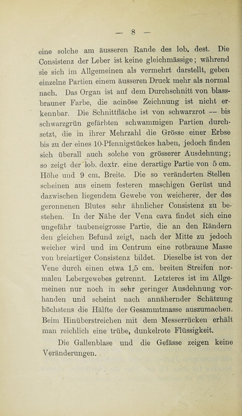 eine solche am äusseren Rande des lob. dest. Die Consistenz der Leber ist keine gleichmässige; während sie sich im Allgemeinen als vermehrt darstellt, geben einzelne Partien einem äusseren Druck mehr als normal nach. Das Organ ist auf dem Durchschnitt von blass¬ brauner Farbe, die acinöse Zeichnung ist nicht er¬ kennbar. Die Schnittfläche ist von schwarzrot — bis schwarzgrün gefärbten schwammigen Partien durch¬ setzt, die in ihrer Mehrzahl die Grösse einer Erbse bis zu der eines 10-Pfennigstückes haben, jedoch finden sich überall auch solche von grösserer Ausdehnung; so zeigt der lob. dextr. eine derartige Partie von 5 cm. Höhe und 9 cm. Breite. Die so veränderten Stellen scheinen aus einem festeren maschigen Gerüst und dazwischen liegendem Gewebe von weicherer, der des geronnenen Blutes sehr ähnlicher Consistenz zu be¬ stehen. In der Nähe der Vena cava findet sich eine ungefähr taubeneigrosse Partie, die an den Rändern den gleichen Befund zeigt, nach der Mitte zu jedoch weicher wird und im Centrum eine rotbraune Masse von breiartiger Consistenz bildet. Dieselbe ist von der Vene durch einen etwa 1,5 cm. breiten Streifen nor¬ malen Lebergewebes getrennt. Letzteres ist im Allge¬ meinen nur noch in sehr geringer Ausdehnung vor¬ handen und scheint nach annähernder Schätzung höchstens die Hälfte der Gesammtmasse auszumachen. Beim Hinüberstreichen mit dem Messerrücken erhält man reichlich eine trübe, dunkelrote Flüssigkeit. Die Gallenblase und die Gefässe zeigen keine Veränderungen.