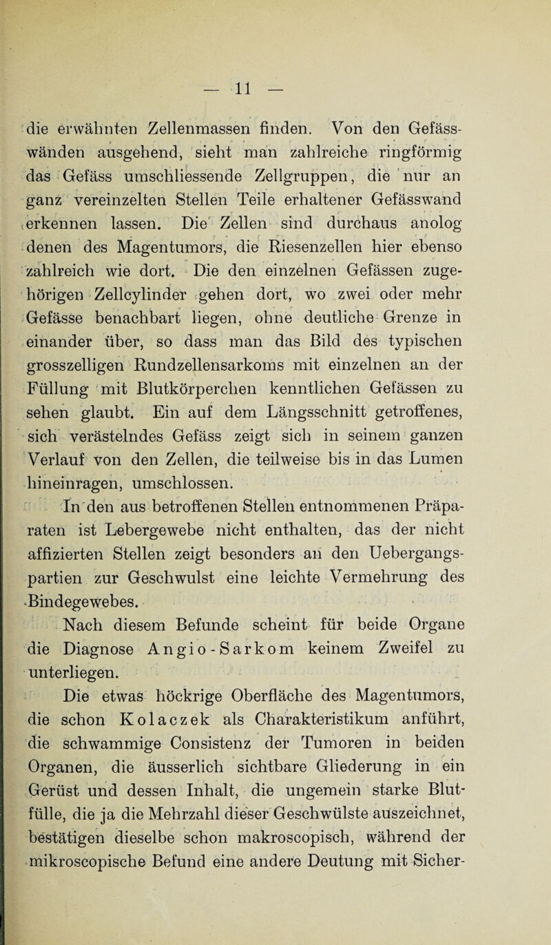 die erwähnten Zellenmassen finden. Von den Gefäss- wänden ausgehend, sieht man zahlreiche ringförmig das Gefäss umschliessende Zellgruppen, die nur an ganz vereinzelten Stellen Teile erhaltener Gefässw7and jr r { 4 erkennen lassen. Die Zellen sind durchaus anolog denen des Magentumors, die Riesenzellen hier ebenso zahlreich wie dort. Die den einzelnen Gefässen zuge¬ hörigen Zellcylinder gehen dort, wo zwei oder mehr Gefässe benachbart liegen, ohne deutliche Grenze in einander über, so dass man das Bild des typischen grosszeiligen Rundzellensarkoms mit einzelnen an der Füllung mit Blutkörperchen kenntlichen Gefässen zu sehen glaubt. Ein auf dem Längsschnitt getroffenes, sich verästelndes Gefäss zeigt sich in seinem ganzen Verlauf von den Zellen, die teilweise bis in das Lumen hineinragen, umschlossen. In den aus betroffenen Stellen entnommenen Präpa¬ raten ist Lebergewebe nicht enthalten, das der nicht affizierten Stellen zeigt besonders an den Uebergangs- partien zur Geschwulst eine leichte Vermehrung des Bindegewebes. Nach diesem Befunde scheint für beide Organe die Diagnose Angio-Sarkom keinem Zweifel zu unterliegen. Die etwas höckrige Oberfläche des Magentumors, die schon Kolaczek als Charakteristikum anführt, die schwammige Consistenz der Tumoren in beiden Organen, die äusserlich sichtbare Gliederung in ein Gerüst und dessen Inhalt, die ungemein starke Blut- fülle, die ja die Mehrzahl dieser Geschwülste aüszeichnet, bestätigen dieselbe schon makroscopisch, während der mikroscopische Befund eine andere Deutung mit Sicher-