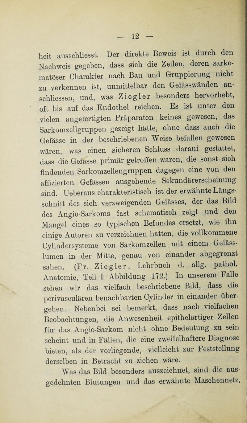 heit ausschliesst. Der direkte Beweis ist durch den Nachweis gegeben, dass sich die Zellen, deren sarko- matöser Charakter nach Bau und Gruppierung nicht zu verkennen ist, unmittelbar den Gefässwänden an- schliessen, und, was Ziegler besonders hervorhebt, oft bis auf das Endothel reichen. Es ist unter den vielen angefertigten Präparaten keines gewesen, das Sarkomzellgruppen gezeigt hätte, ohne dass auch die Gefässe in der beschriebenen Weise befallen gewesen wären, was einen sicheren Schluss darauf gestattet, dass die Gefässe primär getroffen waren, die sonst sich findenden Sarkomzellengruppen dagegen eine von den affizierten Gefässen ausgehende Sekundärerscheinung sind. Ueberaus charakteristisch ist der erwähnte Längs¬ schnitt des sich verzweigenden Gefässes, der das Bild des Angio-Sarkoms fast schematisch zeigt und den Mangel eines so typischen Befundes ersetzt, wie ihn einige Autoren zu verzeichnen hatten, die vollkommene Cylindersysteme von Sarkomzellen mit einem Gefäss- lumen in der Mitte, genau von einander abgegrenzt sahen. (Fr. Ziegler, Lehrbuch d. allg. pathol. Anatomie, Teil I Abbildung 172.) In unserem Falle sehen wir das vielfach beschriebene Bild, dass die perivasculären benachbarten Cylinder in einander über¬ gehen. Nebenbei sei bemerkt, dass nach vielfachen Beobachtungen, die Anwesenheit epithelartiger Zellen für das Angio-Sarkom nicht ohne Bedeutung zu sein scheint und in Fällen, die eine zweifelhaftere Diagnose bieten, als der vorliegende, vielleicht zur Feststellung derselben in Betracht zu ziehen wäre. Was das Bild besonders auszeichnet, sind die aus¬ gedehnten Blutungen und das erwähnte Maschennetz.