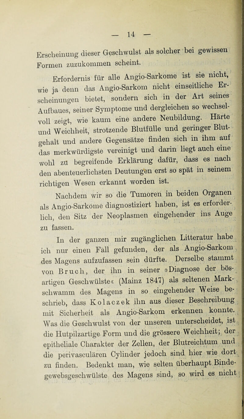 Erscheinung dieser Geschwulst als solcher bei gewissen Formen zuzukommen scheint. Erfordernis für alle Angio-Sarkome ist sie nicht, wie ja denn das Angio-Sarkom nicht einseitliche Er¬ scheinungen bietet, sondern sich in der Art seines Aufbaues, seiner Symptome und dergleichen so wechsel¬ voll zeigt, wie kaum eine andere Neubildung. Härte und Weichheit, strotzende Blutfülle und geringer Blut¬ gehalt und andere Gegensätze finden sich in ihm auf das merkwürdigste vereinigt und darin liegt auch eine wohl zu begreifende Erklärung dafür, dass es nach den abenteuerlichsten Deutungen erst so spät m seinem richtigen Wesen-erkannt worden ist. Nachdem wir so die Tumoren in beiden Oiganen als Angio-Sarkome diagnostiziert haben, ist es erforder¬ lich, den Sitz der Neoplasmen eingehender ins Auge zu fassen. In der ganzen mir zugänglichen Litteratur habe ich nur einen Fäll gefunden, der als Angio-Sarkom des Magens aufzufassen sein dürfte. Derselbe stammt von Bruch, der ihn in seiner »Diagnose der bös¬ artigen Geschwülste« (Mainz 1847) als seltenen Mark- scliwamm des Magens in so eingehender Weise be¬ schrieb, dass Kolaczek ihn aus dieser Beschreibung mit Sicherheit als Angio-Sarkom erkennen konnte. Was die Geschwulst von der unseren unterscheidet, ist die Hutpilzartige Form und die grössere Weichheit, dei epitheliale Charakter der Zellen, der Blutreichtum und die perivasculären Cylinder jedoch sind hier wie dort zu finden. Bedenkt man, wie selten überhaupt Binde- gewebsgeschwülste des Magens sind, so wird es nicht