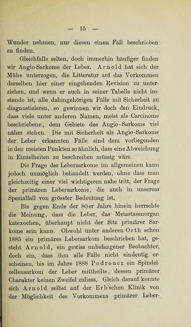 Wunder nehmen, nur diesen einen Pall beschrieben zu finden. Gleichfalls selten, doch immerhin häufiger finden wir Angio-Sarkome der Leber. Arnold hat sich der Mühe unterzogen, die Litteratur auf das Vorkommen derselben hier einer eingehenden Revision zu unter¬ ziehen, und wenn er auch in seiner Tabelle nicht im¬ stande ist, alle dahingehörigen Fälle mit Sicherheit zu diagnostizieren, so gewinnen wir doch den Eindruck, dass viele unter anderen Namen, meist als Carcinome beschriebene, dem Gebiete des Angio - Sarkoms viel näher stehen. Die mit Sicherheit als Angio-Sarkome der Leber erkannten Fälle sind dem vorliegenden in den meisten Punkten so ähnlich, dass eine Abweichung in Einzelheiten zu beschreiben müssig wäre. Die Frage der Lebersarkome im allgemeinen kann jedoch unmöglich behandelt werden, ohne dass man gleichzeitig einer viel wichtigeren nahe tritt, der Frage der primären Lebersarkome, die auch in unserem Spezialfall von grösster Bedeutung ist. Bis gegen Ende der 80 er Jahre hinein herrschte die Meinung, dass die Leber, das Metastasenorgan katexochen, überhaupt nicht der Sitz primärer Sar¬ kome sein kann. Obwohl unter anderen Orth schon 1885 ein primäres Lebersarkom beschrieben hat, ge¬ steht Arnold, ein gewiss unbefangener Beobachter, doch ein, dass ihm alle Fälle nicht eindeutig er¬ scheinen, bis im Jahre 1888 Podroucz ein Spindel¬ zellensarkom der Leber mittheilte, dessen primärer Charakter keinen Zweifel zuliess. Gleich darauf konnte sich Arnold selbst auf der Erb’schen Klinik von der Möglichkeit des Vorkommens primärer Leber-