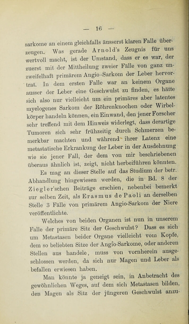 sarkome an einem gleichfalls äusserst klaren Falle über¬ zeugen. Was gerade Arnold’s Zeugnis für uns wertvoll macht, ist der Umstand, dass er es war, der zuerst mit der Mittheilung zweier Fälle von ganz un¬ zweifelhaft primärem Angio-Sarkom der Leber hervor¬ trat. In dem ersten Falle war an keinem Organe ausser der Leber eine Geschwulst zu finden, es hätte sich also nur vielleicht um ein primäres aber latentes myelogenes Sarkom der Röhrenknochen oder Wirbel¬ körper handeln können, ein Einwand, den jener Forscher sehr treflend mit dem Hinweis widerlegt, dass derartige Tumoren sich sehr frühzeitig durch Schmerzen be¬ merkbar machten und während ihrer Latenz eine metastatische Erkrankung der Leber in der Ausdehnung wie sie jener Fall, der dem von mir beschriebenen überaus ähnlich ist, zeigt, nicht herbeiführen könnten. Es mag an dieser Stelle auf das Studium der betr. Abhandlung hingewiesen werden, die in Bd. 8 der Zieglersehen Beiträge erschien, nebenbei bemerkt zur selben Zeit, als Erasmus dePaoli an derselben Stelle 3 Fälle von primärem Angio-Sarkom der Niere veröffentlichte« Welches von beiden Organen ist nun in unserem Falle der primäre Sitz der Geschwulst? Dass es sich um Metastasen beider Organe vielleicht vom Kopfe, dem so beliebten Sitze der Angio-Sarkome, oder anderen Stellen aus handele, muss von vornherein ausge¬ schlossen werden, da sich nur Magen und Leber als befallen erwiesen haben. Man könnte ja geneigt sein, in Anbetracht des gewöhnlichen Weges, auf dem sich Metastasen bilden, den Magen als Sitz der jüngeren Geschwulst anzu-