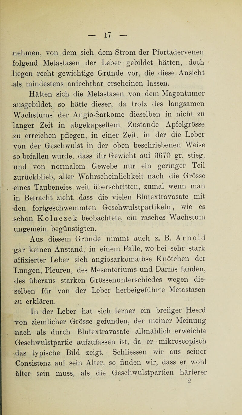 nehmen, von dem sich dem Strom der Pfortadervenen folgend Metastasen der Leber gebildet hätten, doch liegen recht gewichtige Gründe vor, die diese Ansicht als mindestens anfechtbar erscheinen lassen. Hätten sich die Metastasen von dem Magentumor ausgebildet, so hätte dieser, da trotz des langsamen Wachstums der Angio-Sarkome dieselben in nicht zu langer Zeit in abgekapseltem Zustande Apfelgrösse zu erreichen pflegen, in einer Zeit, in der die Leber von der Geschwulst in der oben beschriebenen Weise so befallen wurde, dass ihr Gewicht auf 3670 gr. stieg, und von normalem Gewebe nur ein geringer Teil zurückblieb, aller Wahrscheinlichkeit nach die Grösse eines Taubeneies weit überschritten, zumal wenn man in Betracht zieht, dass die vielen Blutextravasate mit den fortgeschwemmten Geschwulstpartikeln, wie es schon Kolaczek beobachtete, ein rasches Wachstum ungemein begünstigten. Aus diesem Grunde nimmt auch z. B. Arnold gar keinen Anstand, in einem Falle, wo bei sehr stark affizierter Leber sich angiosarkomatöse Knötchen der Lungen, Pleuren, des Mesenteriums und Darms fanden, des überaus starken Grössenunterschiedes wegen die¬ selben für von der Leber herbeigeführte Metastasen zu erklären. In der Leber hat sich ferner ein breiiger Heerd won ziemlicher Grösse gefunden, der meiner Meinung nach als durch Blutextravasate allmählich erweichte Geschwulstpartie aufzufassen ist, da er mikroscopisch das typische Bild zeigt. Schliessen wir aus seiner Consistenz auf sein Alter, so finden wir, dass er wohl älter sein muss, als die Geschwulstpartien härterer 2