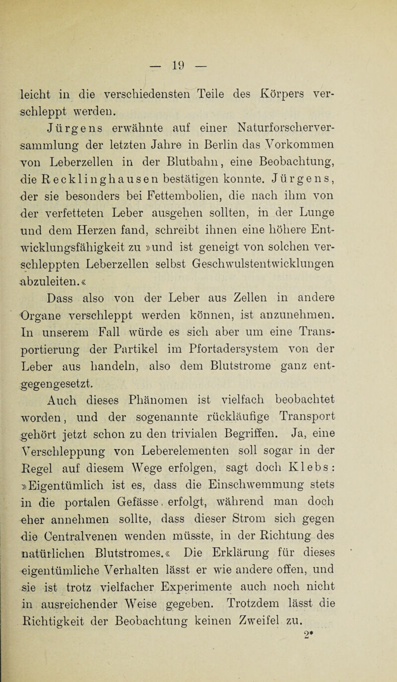 leicht in die verschiedensten Teile des Körpers ver¬ schleppt werden. Jürgens erwähnte auf einer Naturforscherver¬ sammlung der letzten Jahre in Berlin das Vorkommen von Leberzellen in der Blutbahn, eine Beobachtung, die Recklinghausen bestätigen konnte. Jürgens, der sie besonders bei Fettembolien, die nach ihm von der verfetteten Leber ausgehen sollten, in der Lunge und dem Herzen fand, schreibt ihnen eine höhere Ent¬ wicklungsfähigkeit zu »und ist geneigt von solchen ver¬ schleppten Leberzellen selbst Geschwulstentwicklungen abzuleiten.« Dass also von der Leber aus Zellen in andere Organe verschleppt werden können, ist anzunehmen. In unserem Fall würde es sich aber um eine Trans¬ portierung der Partikel im Pfortadersystem von der Leber aus handeln, also dem Blutstrome ganz ent¬ gegengesetzt. Auch dieses Phänomen ist vielfach beobachtet worden, und der sogenannte rückläufige Transport gehört jetzt schon zu den trivialen Begriffen. Ja, eine Verschleppung von Leberelementen soll sogar in der Regel auf diesem Wege erfolgen, sagt doch Klebs: »Eigentümlich ist es, dass die Einschwemmung stets in die portalen Gefässe, erfolgt, während man doch eher annehmen sollte, dass dieser Strom sich gegen die Centralvenen wenden müsste, in der Richtung des natürlichen Blutstromes.« Die Erklärung für dieses eigentümliche Verhalten lässt er wie andere offen, und sie ist trotz vielfacher Experimente auch noch nicht in ausreichender Weise gegeben. Trotzdem lässt die Richtigkeit der Beobachtung keinen Zweifel zu. 2*