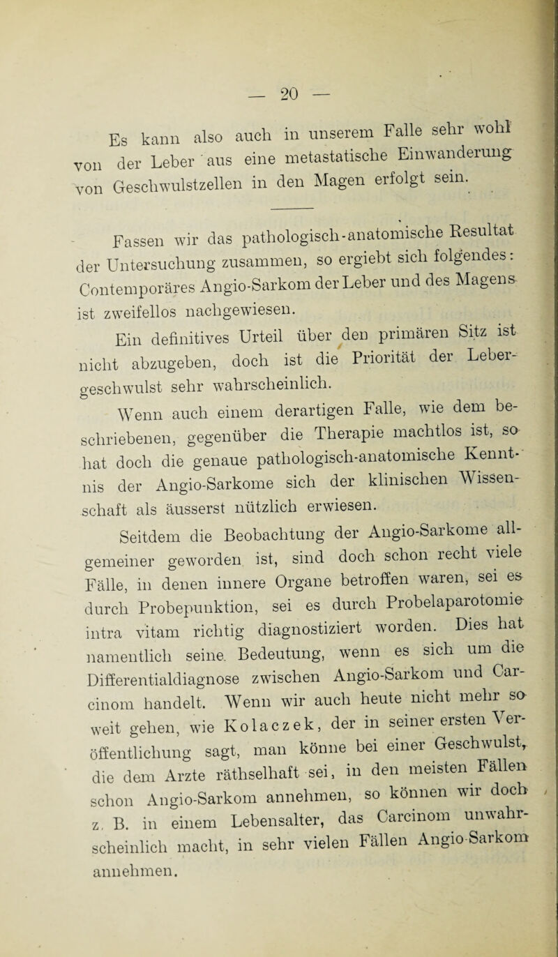 Es kann also auch in unserem Falle sehr wohl von der Leber ' aus eine metastatische Einwanderung von Geschwulstzellen in den Magen erfolgt sein. Fassen wir das pathologisch-anatomische Resultat der Untersuchung zusammen, so ergiebt sich folgendes: Contemporäres Angio-Sarkom der Leber und des Magens ist zweifellos nachgewiesen. Ein definitives Urteil über den primären Sitz ist nicht abzugeben, doch ist die Priorität der Leber¬ geschwulst sehr wahrscheinlich. Wenn auch einem derartigen Falle, wie dem be¬ schriebenen, gegenüber die Therapie machtlos ist, so hat doch die genaue pathologisch-anatomische Kennt¬ nis der Angio-Sarkome sich der klinischen Wissen¬ schaft als äusserst nützlich erwiesen. Seitdem die Beobachtung der Angio-Sarkome all¬ gemeiner geworden ist, sind doch schon recht \iele Fälle, in denen innere Organe betroffen waren, sei es durch Probepunktion, sei es durch Probelaparotomie intra vitam richtig diagnostiziert worden. Dies hat namentlich seine. Bedeutung, wenn es sich um die Differentialdiagnose zwischen Angio-Sarkom und Car- cinom handelt. Wenn wir auch heute nicht mehrte weit gehen, wie Kolaczek, der in seiner ersten Ver¬ öffentlichung sagt, man könne bei einer Geschwulst, die dem Arzte räthselhaft sei, in den meisten Fallen schon Angio-Sarkom annehmen, so können wir doch z, B. in einem Lebensalter, das Carcmom unwahr¬ scheinlich macht, in sehr vielen Fällen Angio-Sarkom annehmen.