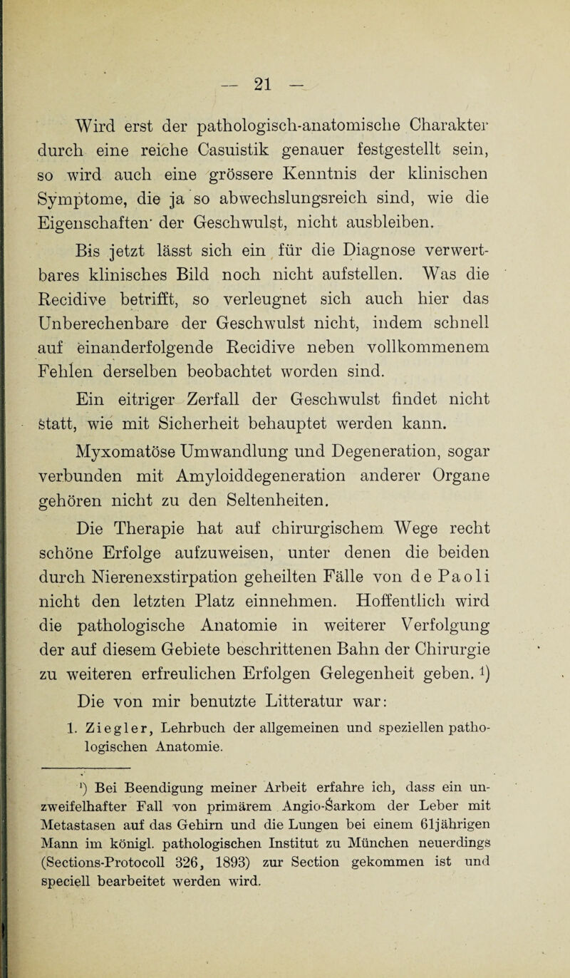 Wird erst der pathologisch-anatomische Charakter durch eine reiche Casuistik genauer festgestellt sein, so wird auch eine grössere Kenntnis der klinischen Symptome, die ja so abwechslungsreich sind, wie die Eigenschaften- der Geschwulst, nicht ausbleibem Bis jetzt lässt sich ein für die Diagnose verwert¬ bares klinisches Bild noch nicht aufstellen. Was die Recidive betrifft, so verleugnet sich auch hier das Unberechenbare der Geschwulst nicht, indem schnell auf einanderfolgende Recidive neben vollkommenem Fehlen derselben beobachtet worden sind. Ein eitriger Zerfall der Geschwulst findet nicht Statt, wie mit Sicherheit behauptet werden kann. Myxomatöse Umwandlung und Degeneration, sogar verbunden mit Amyloiddegeneration anderer Organe gehören nicht zu den Seltenheiten. Die Therapie hat auf chirurgischem Wege recht schöne Erfolge aufzuweisen, unter denen die beiden durch Nierenexstirpation geheilten Fälle von de Paoli nicht den letzten Platz einnehmen. Hoffentlich wird die pathologische Anatomie in weiterer Verfolgung der auf diesem Gebiete beschrittenen Bahn der Chirurgie zu weiteren erfreulichen Erfolgen Gelegenheit geben.*) Die von mir benutzte Litteratur war: 1. Ziegler, Lehrbuch der allgemeinen und speziellen patho¬ logischen Anatomie. x) Bei Beendigung meiner Arbeit erfahre ich, dass ein un¬ zweifelhafter Fall von primärem Angio-Sarkom der Leber mit Metastasen auf das Gehirn und die Lungen bei einem 61jährigen Mann im königl. pathologischen Institut zu München neuerdings (Sections-Protocoll 826, 1893) zur Section gekommen ist und speciell bearbeitet werden wird.