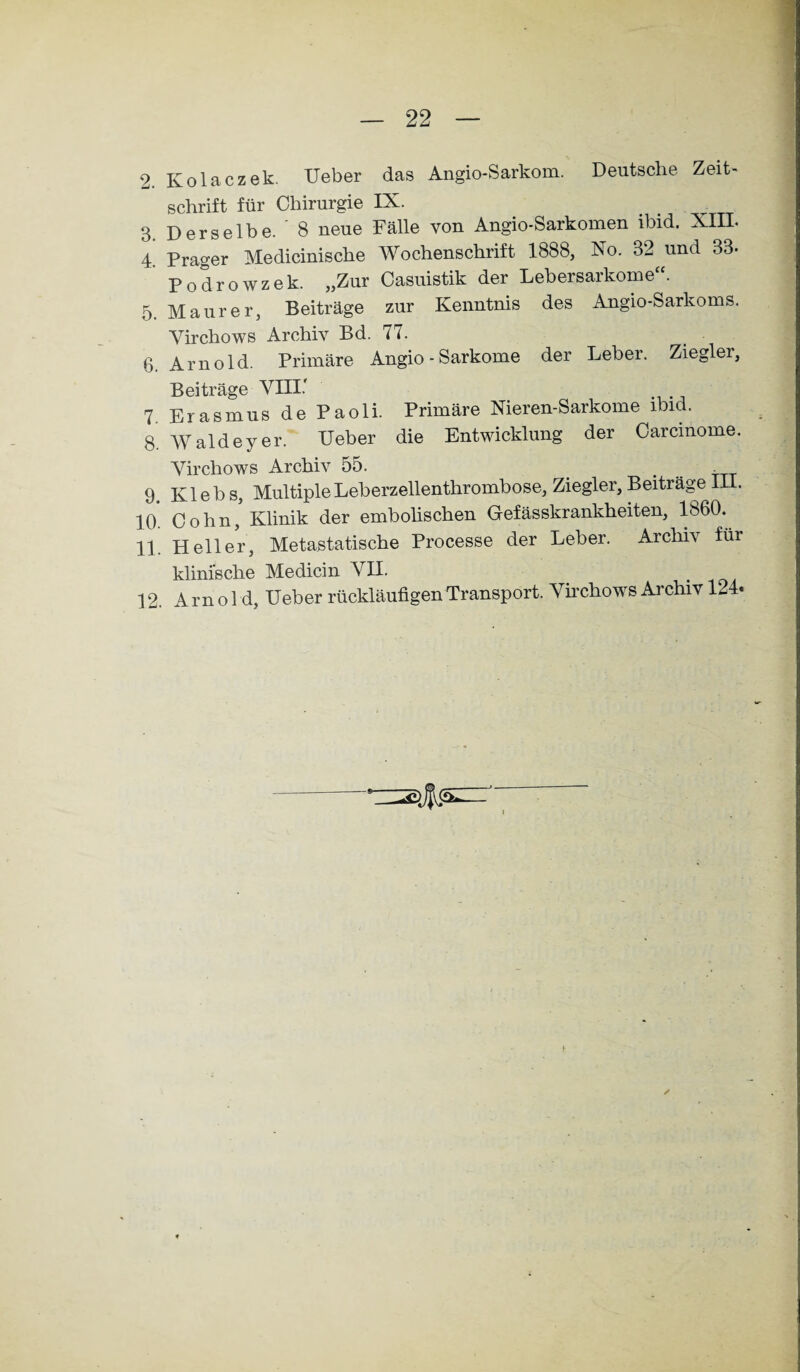 2. Ivolaczek. Ueber das Angio-Sarkom. Deutsche Zeit¬ schrift für Chirurgie IX. 3 Derselbe. 8 neue Fälle von Angio-Sarkomen ibid. XIII. 4 Prager Medicinische Wochenschrift 1888, No. 32 und 33- Podrowzek. „Zur Casuistik der Lebersarkome“. 5. Maurer, Beiträge zur Kenntnis des Angio-Sarkoms. Yirchows Archiv Bd. 77. 6. Arnold. Primäre Angio - Sarkome der Leber. Ziegler, Beiträge VIII.' 7 Erasmus de Paoli. Primäre Nieren-Sarkome ibid. 8. Waldeyer. Ueber die Entwicklung der Carcinome. Virchows Archiv 55. 9 K1 e b s, Multiple Leberzellenthrombose, Ziegler, Beiträge III. 10 Cohn, Klinik der embolischen Gefässkrankheiten, 1860. 11. Heller, Metastatische Processe der Leber. Archiv für klinische Medicin VII. 12. Amol d, Ueber rückläufigen Transport. Virchows Ai chiv K4«