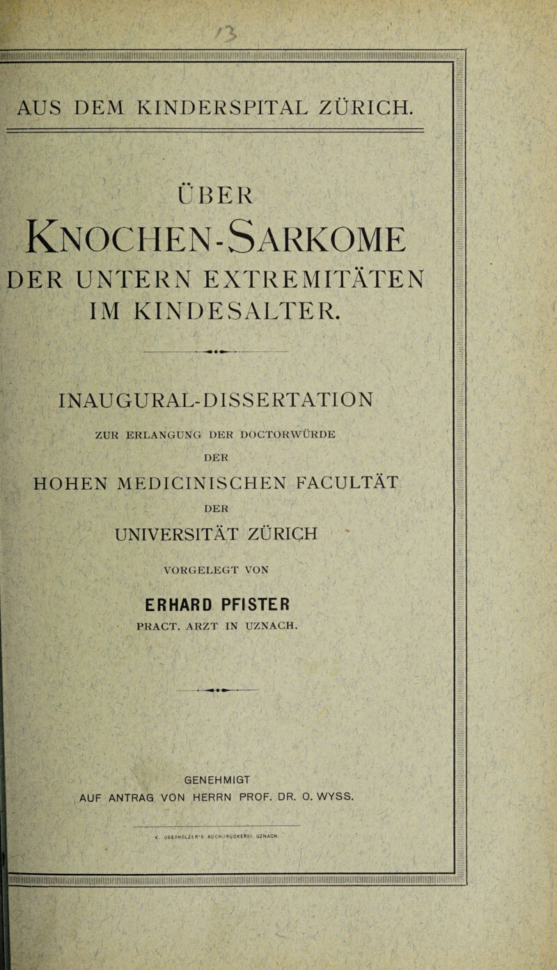 ÜBER Knochen-Sarkome DER UNTERN EXTREMITÄTEN IM KINDESALTER. INAUGURAL-DISSERTATION ZUR ERLANGUNG DER DOCTORWÜRDE DER HOHEN MEDICINISCHEN FACULTÄT DER UNIVERSITÄT ZÜRICH VORGELEGT VON ERHARD PFISTER PRACT. ARZT IN UZNACH. GENEHMIGT AUF ANTRAG VON HERRN PROF. DR. 0. WYSS.