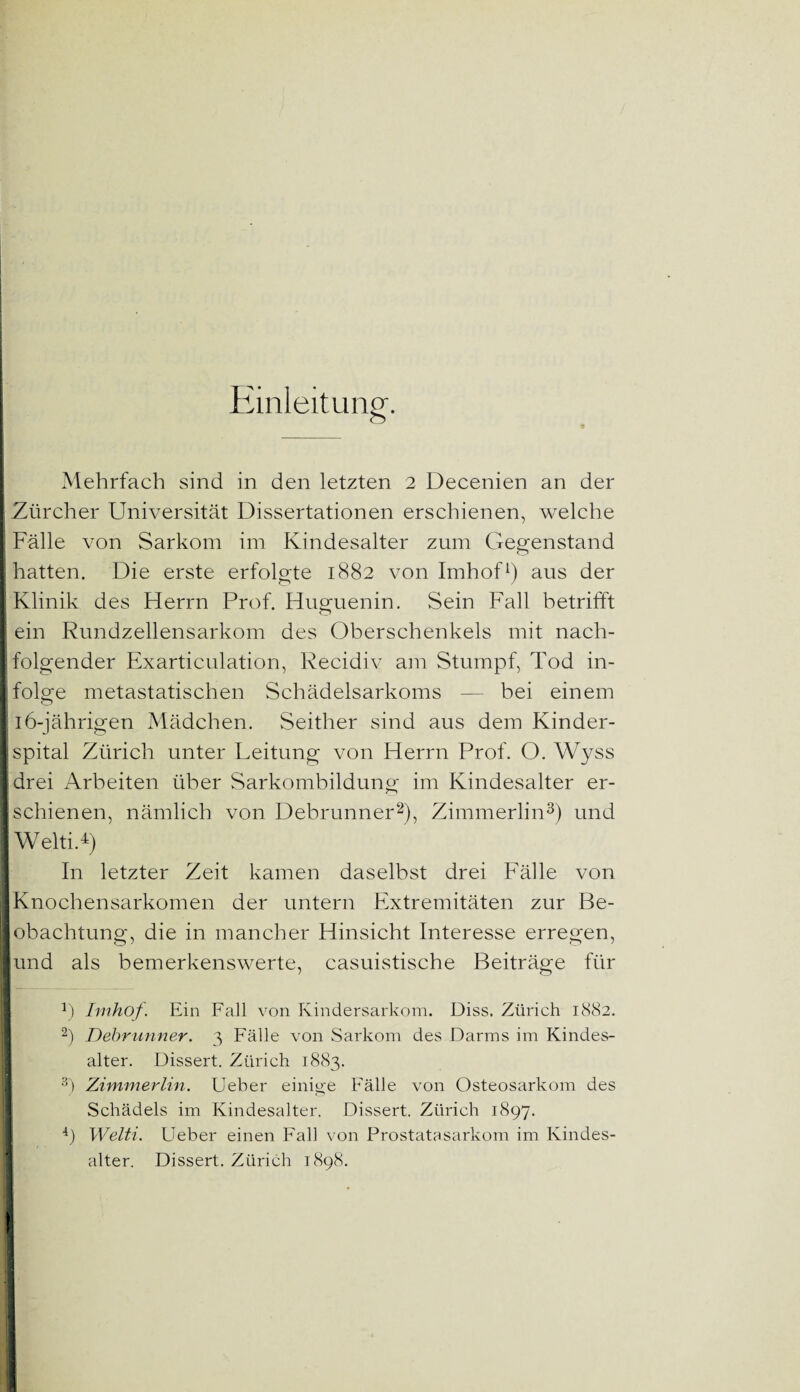 Einleitung. Mehrfach sind in den letzten 2 Decenien an der I Zürcher Universität Dissertationen erschienen, welche t Fälle von Sarkom im Kindesalter zum Gegenstand | hatten. Die erste erfolgte 1882 von Imhof1) aus der Klinik des Herrn Prof. Huguenin. Sein Fall betrifft ! ein Rundzellensarkom des Oberschenkels mit nach¬ folgender Exarticulation, Recidiv am Stumpf, Tod in¬ folge metastatischen Schädelsarkoms — bei einem 16-jährigen Mädchen. Seither sind aus dem Kinder- Ispital Zürich unter Leitung von Herrn Prof. O. Wyss drei Arbeiten über Sarkombildung im Kindesalter er¬ schienen, nämlich von Debrunner2), Zimmerlin3) und Welti.4) In letzter Zeit kamen daselbst drei Fälle von Knochensarkomen der untern Extremitäten zur Be¬ lobachtung, die in mancher Hinsicht Interesse erregen, und als bemerkenswerte, casuistische Beiträge für 6 Imhof. Ein Fall von Kindersarkom. Diss. Zürich 1882. 2) Debrunner. 3 Fälle von Sarkom des Darms im Kindes¬ alter. Dissert. Zürich 1883. 3) Zimmerlin. Ueber einige Fälle von Osteosarkom des Schädels im Kindesalter. Dissert. Zürich 1897. 4) Welti. Ueber einen Fall von Prostatasarkom im Kindes¬ alter. Dissert. Zürich 1898.