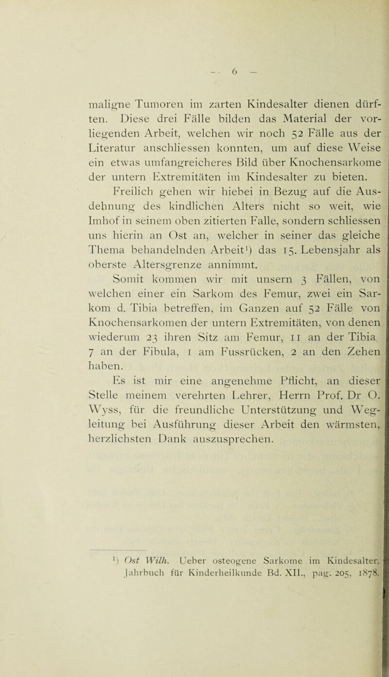 maligne Tumoren im zarten Kindesalter dienen dürf¬ ten. Diese drei Fälle bilden das Material der vor¬ liegenden Arbeit, welchen wir noch 52 Fälle aus der Literatur anschliessen konnten, um auf diese Weise ein etwas umfangreicheres Bild über Knochensarkome der untern Extremitäten im Kindesalter zu bieten. Freilich gehen wir hiebei in Bezug auf die Aus¬ dehnung des kindlichen Alters nicht so weit, wie Imhof in seinem oben zitierten Falle, sondern schliessen uns hierin an Ost an, welcher in seiner das gleiche Thema behandelnden Arbeit1) das 15. Lebensjahr als oberste Altersgrenze annimmt. Somit kommen wir mit unsern 3 Fällen, von welchen einer ein Sarkom des Femur, zwei ein Sar¬ kom d. Tibia betreffen, im Ganzen auf 52 Fälle von Knochensarkomen der untern Extremitäten, von denen wiederum 23 ihren Sitz am Femur, 11 an der Tibia. 7 an der Fibula, 1 am Fussrücken, 2 an den Zehen haben. Es ist mir eine angenehme Pflicht, an dieser Stelle meinem verehrten Lehrer, Herrn Prof. Dr O. Wyss, für die freundliche Unterstützung und Weg¬ leitung bei Ausführung dieser Arbeit den wärmsten, herzlichsten Dank auszusprechen. Ü Ost Willi. Ueber osteogene Sarkome im Kindesalter. Jahrbuch für Kinderheilkunde Bd. XII., pag. 205, 1878.