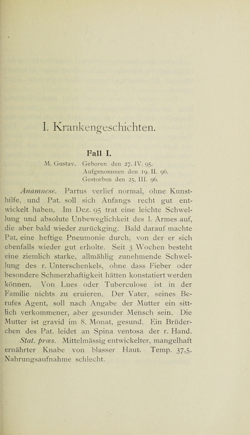 I. Krankengeschichten. o Fall I. M. Gustav. Geboren den 27. IV. 95. Aufgenommen den 19. II. 96. Gestorben den 25. III. 96. Anamnese. Partus verlief normal, ohne Kunst¬ hilfe, und Pat. soll sieh Anfangs recht gut ent¬ wickelt haben. Im Dez. 95 trat eine leichte Schwel¬ lung und absolute Unbeweglichkeit des 1. Armes auf, die aber bald wieder zurückging. Bald darauf machte Pat. eine heftige Pneumonie durch, von der er sich ebenfalls wieder gut erholte. Seit 3 Wochen besteht eine ziemlich starke, allmählig zunehmende Schwel¬ lung des r. Unterschenkels, ohne dass Fieber oder besondere Schmerzhaftigkeit hätten konstatiert werden können. Von Lues oder Tuberculose ist in der Familie nichts zu eruieren. Der Vater, seines Be¬ rufes Agent, soll nach Angabe der Mutter ein sitt¬ lich verkommener, aber gesunder Mensch sein. Die Mutter ist gravid im 8. Monat, gesund. Ein Brüder¬ chen des Pat. leidet an Spina ventosa der r. Hand. Stat. prces. Mittelmässig entwickelter, mangelhaft ernährter Knabe von blasser Haut. Temp. 37,5. Nahrungsaufnahme schlecht.