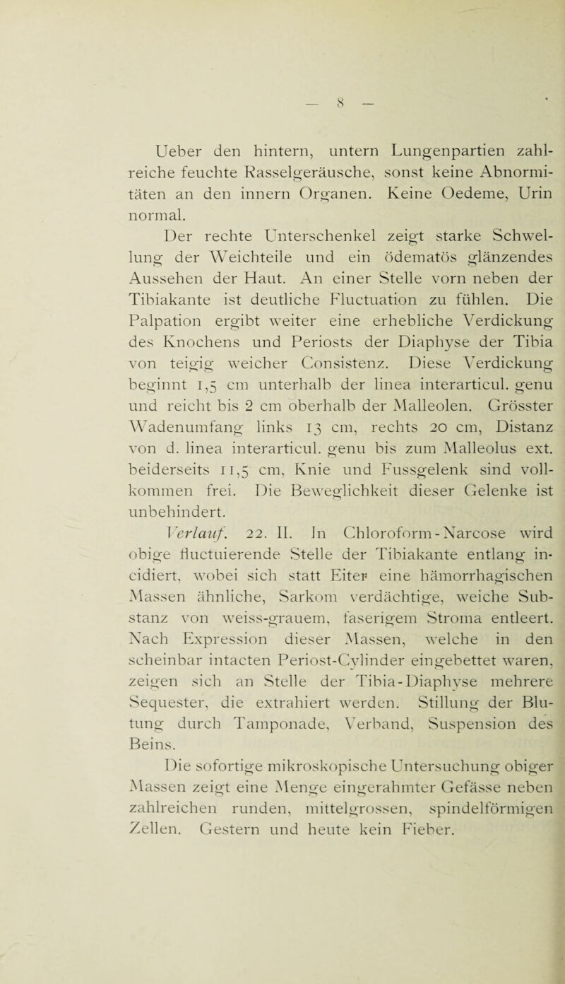 Ueber den hintern, untern Lungenpartien zahl¬ reiche feuchte Rasselgeräusche, sonst keine Abnormi¬ täten an den innern Organen. Keine Oedeme, Urin normal. Der rechte Unterschenkel zeigt starke Schwel¬ lung der Weichteile und ein ödematös glänzendes Aussehen der Haut. An einer Stelle vorn neben der Tibiakante ist deutliche Fluctuation zu fühlen. Die Palpation ergibt weiter eine erhebliche Verdickung des Knochens und Periosts der Diaphyse der Tibia von teigig weicher Consistenz. Diese Verdickung beginnt 1,5 cm unterhalb der linea interarticul. genu und reicht bis 2 cm oberhalb der Malleolen. Grösster Wadenumfang links 13 cm, rechts 20 cm, Distanz von d. linea interarticul. genu bis zum Malleolus ext. beiderseits 11,5 cm, Knie und Fussgelenk sind voll¬ kommen frei. Die Beweglichkeit dieser Gelenke ist unbehindert. Verlauf. 22. II. In Chloroform-Narcose wird obige Üuctuierende Stelle der Tibiakante entlang in- cidiert, wobei sich statt Eiter eine hämorrhagischen Massen ähnliche, Sarkom verdächtige, weiche Sub¬ stanz von weiss-grauem, faserigem Stroma entleert. Nach Expression dieser Massen, welche in den scheinbar intacten Periost-Cylinder eingebettet waren, zeigen sich an Stelle der Tibia-Diaphyse mehrere Sequester, die extrahiert werden. Stillung der Blu¬ tung durch Tamponade, Verband, Suspension des Beins. Die sofortige mikroskopische Untersuchung obiger Massen zeigt eine Menge eingerahmter Gefässe neben zahlreichen runden, mittelgrossen, spindelförmigen Zellen. Gestern und heute kein Fieber.