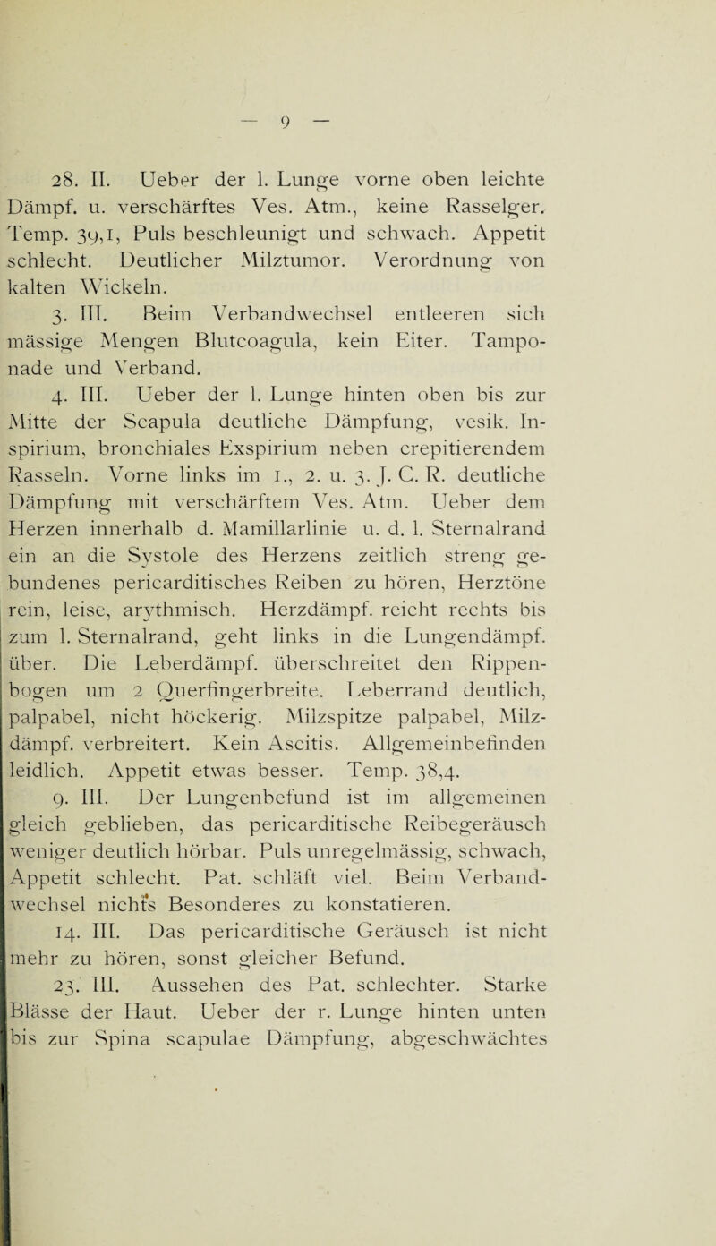 28. II. Ueber der 1. Lunge vorne oben leichte Dämpf, u. verschärftes Ves. Atm., keine Rasseiger. Temp. 39,i, Puls beschleunigt und schwach. Appetit schlecht. Deutlicher Milztumor. Verordnung von kalten Wickeln. 3. III. Beim Verbandwechsel entleeren sich mässige Mengen Blutcoagula, kein Eiter. Tampo¬ nade und Verband. 4. III. Ueber der 1. Lunge hinten oben bis zur Mitte der Scapula deutliche Dämpfung, vesik. In- spirium, bronchiales Exspirium neben crepitierendem Rasseln. Vorne links im 1., 2. u. 3. J. C. R. deutliche Dämpfung mit verschärftem Ves. Atm. Ueber dem Herzen innerhalb d. Mamillarlinie u. d. 1. Sternalrand ein an die Systole des Herzens zeitlich streng ge¬ bundenes pericarditisches Reiben zu hören, Herztöne rein, leise, arythmisch. Herzdämpf, reicht rechts bis zum 1. Sternalrand, geht links in die Lungendämpf. über. Die Leberdämpf, überschreitet den Rippen¬ bogen um 2 Querfingerbreite. Leberrand deutlich, palpabel, nicht höckerig. Milzspitze palpabel, Milz¬ dämpf. verbreitert. Kein Ascitis. Allgemeinbefinden leidlich. Appetit etwas besser. Temp. 38,4. 9. III. Der Lungenbefund ist im allgemeinen gleich geblieben, das pericarditische Reibegeräusch weniger deutlich hörbar. Puls unregelmässig, schwach, Appetit schlecht. Pat. schläft viel. Beim Verband¬ wechsel nichts Besonderes zu konstatieren. 14. III. Das pericarditische Geräusch ist nicht mehr zu hören, sonst gleicher Befund. 23. III. Aussehen des Pat. schlechter. Starke Blässe der Haut. Ueber der r. Lunge hinten unten bis zur Spina scapulae Dämpfung, abgeschwächtes 1