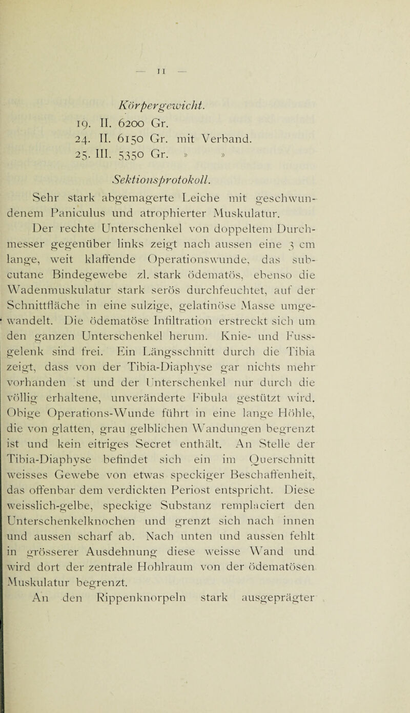 Körpergewicht. 19. II. 6200 Gr. 24. II. 6150 Gr. mit Verband. 25. III. 5350 Gr. » » Sektionsprotokoll. Sehr stark abgemagerte Leiche mit geschwun¬ denem Paniculus und atrophierter Muskulatur. Der rechte Unterschenkel von doppeltem Durch¬ messer gegenüber links zeigt nach aussen eine 3 cm lange, weit klaffende Operationswunde, das sub- cutane Bindegewebe zl. stark ödematös, ebenso die Wadenmuskulatur stark serös durchfeuchtet, auf der Schnittfläche in eine sulzige, gelatinöse Masse umge- * wandelt. Die ödematöse Infiltration erstreckt sich um den ganzen Unterschenkel herum. Knie- und Fuss- gelenk sind frei. Ein Längsschnitt durch die Tibia zeigt, dass von der Tibia-Diaphyse gar nichts mehr vorhanden ist und der Unterschenkel nur durch die völlig erhaltene, unveränderte Fibula gestützt wird. Obige Operations-Wunde führt in eine lange Höhle, die von glatten, grau gelblichen Wandungen begrenzt ist und kein eitriges Secret enthält. An Stelle der Tibia-Diaphyse befindet sich ein im Querschnitt weisses Gewebe von etwas speckiger Beschaffenheit, das offenbar dem verdickten Periost entspricht. Diese weisslich-gelbe, speckige Substanz rempln eiert den Unterschenkelknochen und grenzt sich nach innen und aussen scharf ab. Nach unten und aussen fehlt in grösserer Ausdehnung diese weisse Wand und wird dort der zentrale Hohlraum von der ödematösen Muskulatur begrenzt. An den Rippenknorpeln stark ausgeprägter