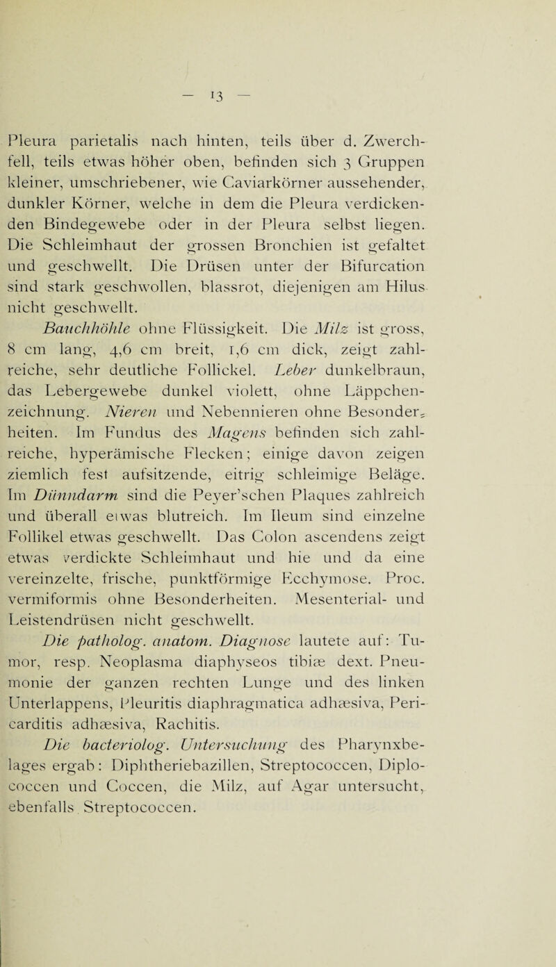 Pleura parietalis nach hinten, teils über d. Zwerch¬ fell, teils etwas höher oben, befinden sich 3 Gruppen kleiner, umschriebener, wie Caviarkörner aussehender, dunkler Körner, welche in dem die Pleura verdicken¬ den Bindegewebe oder in der Pleura selbst liegen. Die Schleimhaut der grossen Bronchien ist gefaltet und geschwellt. Die Drüsen unter der Bifurcation sind stark geschwollen, blassrot, diejenigen am Hilus nicht geschwellt. Bauchhöhle ohne Flüssigkeit. Die Milz ist gross, 8 cm lang-, 4,6 cm breit, 1,6 cm dick, zeigt zahl¬ reiche, sehr deutliche Follickel. Leber dunkelbraun, das Lebergewebe dunkel violett, ohne Läppchen¬ zeichnung. Nieren und Nebennieren ohne Besonders heiten. Im Fundus des Magens befinden sich zahl- reiche, hyperämische Flecken; einige davon zeigen ziemlich fest aufsitzende, eitrig schleimige Beläge. Im Dünndarm sind die Peyer’schen Plaques zahlreich und überall etwas blutreich. Im Ileum sind einzelne Follikel etwas geschwellt. Das Colon ascendens zeigt etwas verdickte Schleimhaut und hie und da eine vereinzelte, frische, punktförmige Ecchymose. Proc. vermiformis ohne Besonderheiten. Mesenterial- und Leistendrüsen nicht geschwellt. Die patholog. anatom. Diagnose lautete auf: Tu¬ mor, resp. Neoplasma diaphyseos tibise dext. Pneu¬ monie der ganzen rechten Lunge und des linken Unterlappens, Pleuritis diaphragmatica adhsesiva, Peri- carditis adhaesiva, Rachitis. Die bacteriolog. Untersuchung des Pharynxbe¬ lages ergab: Diphtheriebazillen, Streptococcen, Diplo- coccen und Coccen, die Milz, auf Agar untersucht, ebenfalls. Streptococcen.