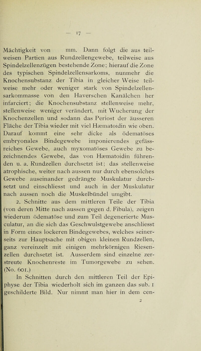 Mächtigkeit von mm. Dann folgt die aus teil¬ weisen Partien aus Rundzellengewebe, teilweise aus Spindelzellenzügen bestehende Zone; hierauf die Zone des typischen Spindelzellensarkoms, nunmehr die Knochensubstanz der Tibia in gleicher Weise teil¬ weise mehr oder weniger stark von Spindelzellen¬ sarkommasse von den Haverschen Kanälchen her infarciert; die Knochensubstanz stellenweise mehr, stellenweise weniger verändert, mit Wucherung der Knochenzellen und sodann das Periost der äusseren Fläche der Tibia wieder mit viel Haematoidin wie oben. Darauf kommt eine sehr dicke als ödematöses l embryonales Bindegewebe imponierendes gefäss- reiches Gewebe, auch myxomatöses Gewebe zu be¬ zeichnendes Gewebe, das von Haematoidin führen¬ den u. a. Rundzellen durchsetzt ist; das stellenweise atrophische, weiter nach aussen nur durch ebensolches [ Gewebe auseinander gedrängte Muskulatur durch- I setzt und einschliesst und auch in der Muskulatur nach aussen noch die Muskelbündel umgibt. 2. Schnitte aus dem mittleren Teile der Tibia (von deren Mitte nach aussen gegen d. Fibula), zeigen wiederum ödematöse und zum Teil degenerierte Mus- culatur, an die sich das Geschwulstgewebe anschliesst I in Form eines lockeren Bindegewebes, welches seiner- I seits zur Hauptsache mit obigen kleinen Rundzellen, t ganz vereinzelt mit einigen mehrkörnigen Riesen- I zellen durchsetzt ist. Ausserdem sind einzelne zer¬ streute Knochenreste im Tumorgewebe zu sehen. (No. 601.) In Schnitten durch den mittleren Teil der Epi¬ physe der Tibia wiederholt sich im ganzen das sub. I geschilderte Bild. Nur nimmt man hier in dem cen- I 2